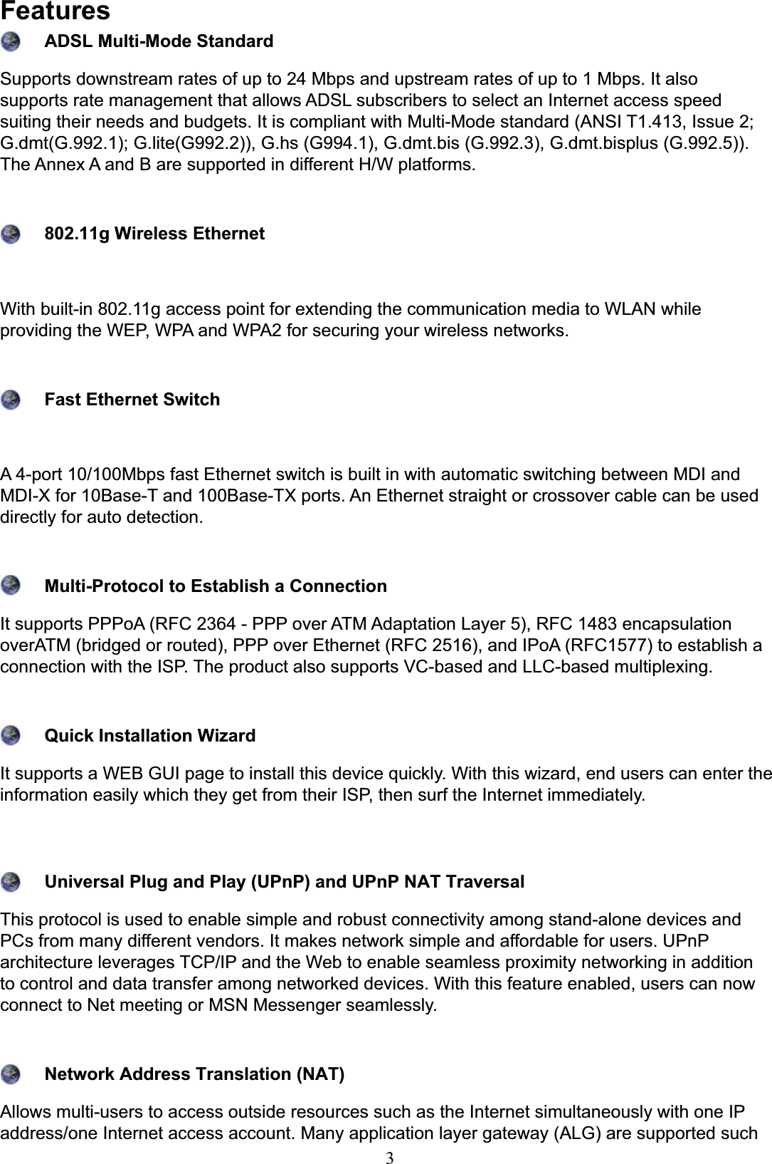 3FeaturesADSL Multi-Mode Standard Supports downstream rates of up to 24 Mbps and upstream rates of up to 1 Mbps. It also VXSSRUWVUDWHPDQDJHPHQWWKDWDOORZV$&apos;6/VXEVFULEHUVWRVHOHFWDQ,QWHUQHWDFFHVVVSHHGVXLWLQJWKHLUQHHGVDQGEXGJHWV,WLVFRPSOLDQWZLWK0XOWL0RGHVWDQGDUG$16,7,VVXH*GPW**OLWH**KV**GPWELV**GPWELVSOXV*7KH$QQH[$DQG%DUHVXSSRUWHGLQGLIIHUHQW+:SODWIRUPV802.11g Wireless Ethernet:LWKEXLOWLQJDFFHVVSRLQWIRUH[WHQGLQJWKHFRPPXQLFDWLRQPHGLDWR:/$1ZKLOHSURYLGLQJWKH:(3:3$DQG:3$IRUVHFXULQJ\RXUZLUHOHVVQHWZRUNVFast Ethernet Switch$SRUW0ESVIDVW(WKHUQHWVZLWFKLVEXLOWLQZLWKDXWRPDWLFVZLWFKLQJEHWZHHQ0&apos;,DQG0&apos;,;IRU%DVH7DQG%DVH7;SRUWV$Q(WKHUQHWVWUDLJKWRUFURVVRYHUFDEOHFDQEHXVHGdirectly for auto detection.Multi-Protocol to Establish a ConnectionIt supports PPPoA (RFC 2364 - PPP over ATM Adaptation Layer 5), RFC 1483 encapsulation RYHU$70EULGJHGRUURXWHG333RYHU(WKHUQHW5)&amp;DQG,3R$5)&amp;WRHVWDEOLVKDFRQQHFWLRQZLWKWKH,637KHSURGXFWDOVRVXSSRUWV9&amp;EDVHGDQG//&amp;EDVHGPXOWLSOH[LQJQuick Installation Wizard,WVXSSRUWVD:(%*8,SDJHWRLQVWDOOWKLVGHYLFHTXLFNO\:LWKWKLVZL]DUGHQGXVHUVFDQHQWHUWKHLQIRUPDWLRQHDVLO\ZKLFKWKH\JHWIURPWKHLU,63WKHQVXUIWKH,QWHUQHWLPPHGLDWHO\Universal Plug and Play (UPnP) and UPnP NAT Traversal7KLVSURWRFROLVXVHGWRHQDEOHVLPSOHDQGUREXVWFRQQHFWLYLW\DPRQJVWDQGDORQHGHYLFHVDQGPCs from many different vendors. It makes network simple and affordable for users. UPnP DUFKLWHFWXUHOHYHUDJHV7&amp;3,3DQGWKH:HEWRHQDEOHVHDPOHVVSUR[LPLW\QHWZRUNLQJLQDGGLWLRQWRFRQWURODQGGDWDWUDQVIHUDPRQJQHWZRUNHGGHYLFHV:LWKWKLVIHDWXUHHQDEOHGXVHUVFDQQRZconnect to Net meeting or MSN Messenger seamlessly.Network Address Translation (NAT)$OORZVPXOWLXVHUVWRDFFHVVRXWVLGHUHVRXUFHVVXFKDVWKH,QWHUQHWVLPXOWDQHRXVO\ZLWKRQH,3DGGUHVVRQH,QWHUQHWDFFHVVDFFRXQW0DQ\DSSOLFDWLRQOD\HUJDWHZD\$/*DUHVXSSRUWHGVXFK