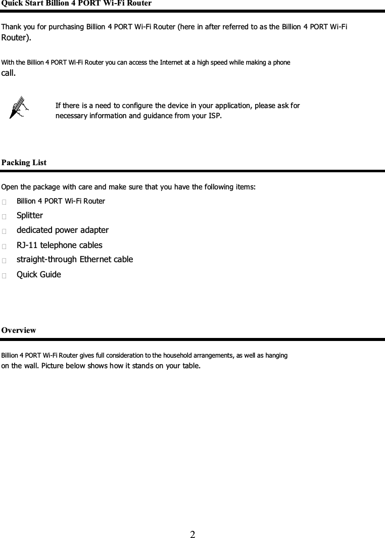 Quick Start Billion 4 PORT Wi-Fi Router   Thank you for purchasing Billion 4 PORT Wi-Fi Router (here in after referred to as the Billion 4 PORT Wi-Fi   Router).   With the Billion 4 PORT Wi-Fi Router you can access the Internet at a high speed while making a phone   call.   If there is a need to configure the device in your application, please ask for   necessary information and guidance from your ISP.   Packing List Open the package with care and make sure that you have the following items:   Billion 4 PORT Wi-Fi Router     Splitter   dedicated power adapter   RJ-11 telephone cables   straight-through Ethernet cable   Quick Guide   Overview Billion 4 PORT Wi-Fi Router gives full consideration to the household arrangements, as well as hanging   on the wall. Picture below shows how it stands on your table.     2   