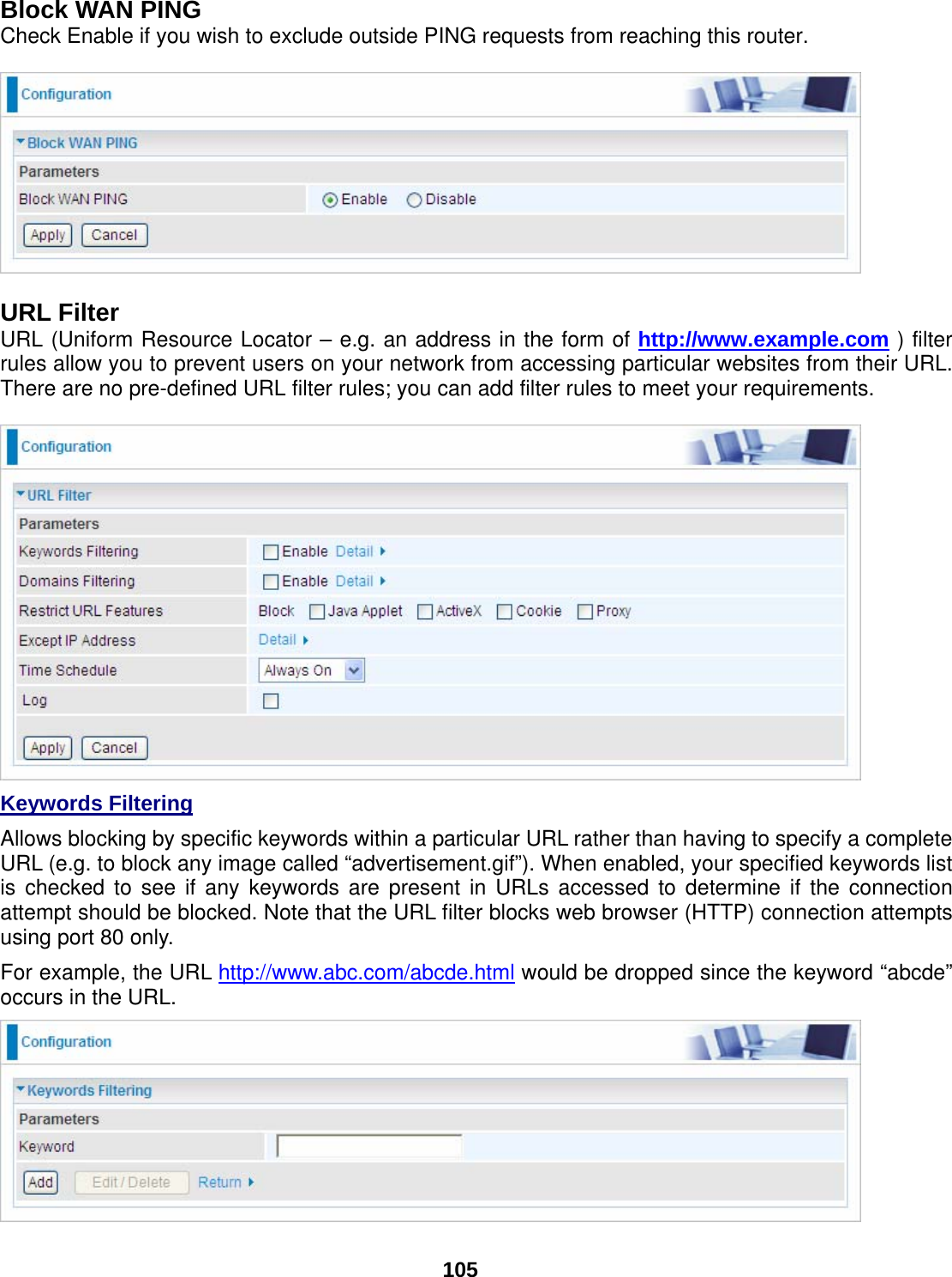  105 Block WAN PING Check Enable if you wish to exclude outside PING requests from reaching this router.    URL Filter URL (Uniform Resource Locator – e.g. an address in the form of http://www.example.com ) filter rules allow you to prevent users on your network from accessing particular websites from their URL. There are no pre-defined URL filter rules; you can add filter rules to meet your requirements.   Keywords Filtering  Allows blocking by specific keywords within a particular URL rather than having to specify a complete URL (e.g. to block any image called “advertisement.gif”). When enabled, your specified keywords list is checked to see if any keywords are present in URLs accessed to determine if the connection attempt should be blocked. Note that the URL filter blocks web browser (HTTP) connection attempts using port 80 only. For example, the URL http://www.abc.com/abcde.html would be dropped since the keyword “abcde” occurs in the URL.   