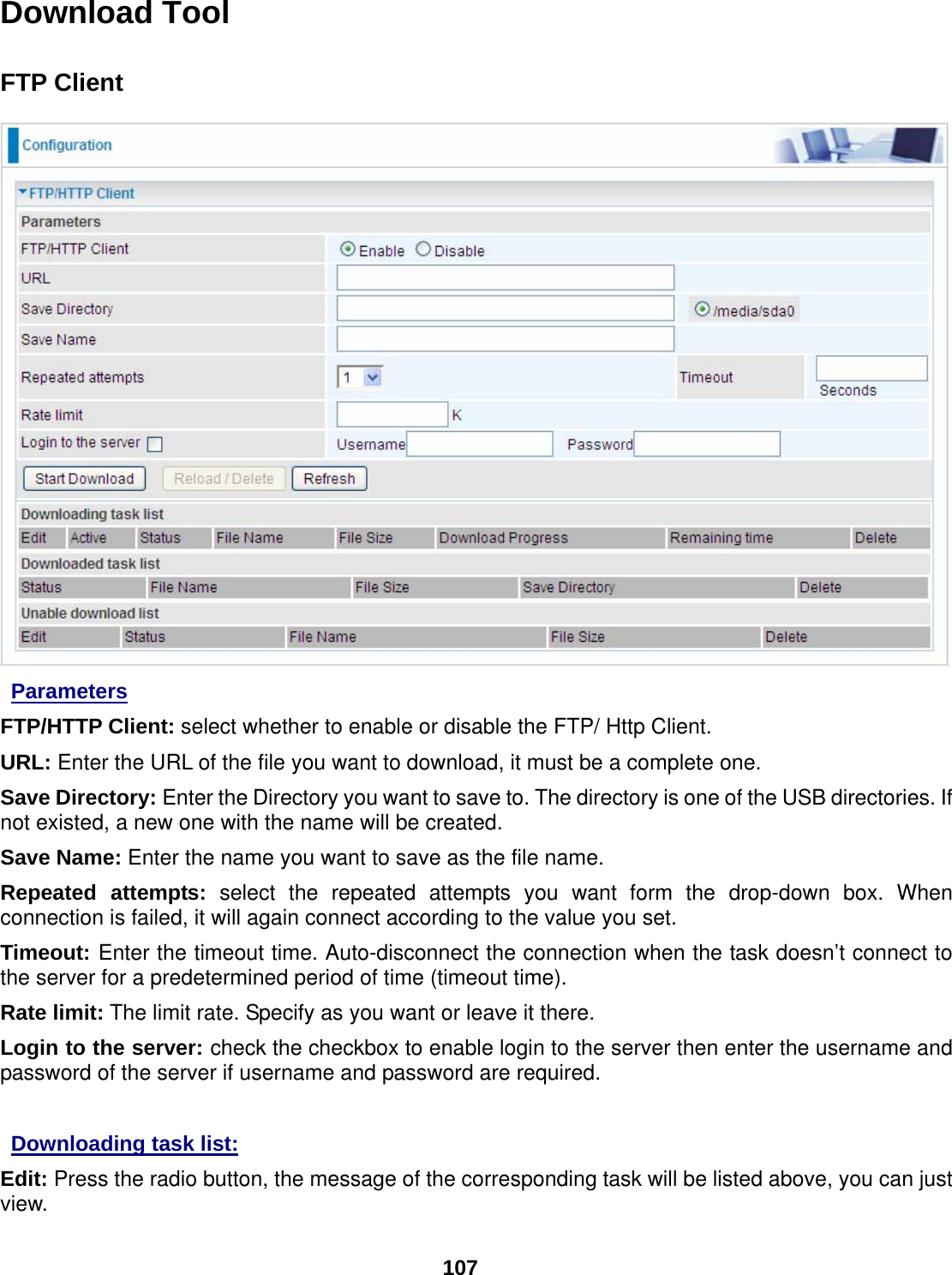  107 Download Tool  FTP Client   Parameters FTP/HTTP Client: select whether to enable or disable the FTP/ Http Client. URL: Enter the URL of the file you want to download, it must be a complete one. Save Directory: Enter the Directory you want to save to. The directory is one of the USB directories. If not existed, a new one with the name will be created. Save Name: Enter the name you want to save as the file name. Repeated attempts: select the repeated attempts you want form the drop-down box. When connection is failed, it will again connect according to the value you set. Timeout: Enter the timeout time. Auto-disconnect the connection when the task doesn’t connect to the server for a predetermined period of time (timeout time). Rate limit: The limit rate. Specify as you want or leave it there.  Login to the server: check the checkbox to enable login to the server then enter the username and password of the server if username and password are required.   Downloading task list:  Edit: Press the radio button, the message of the corresponding task will be listed above, you can just view. 