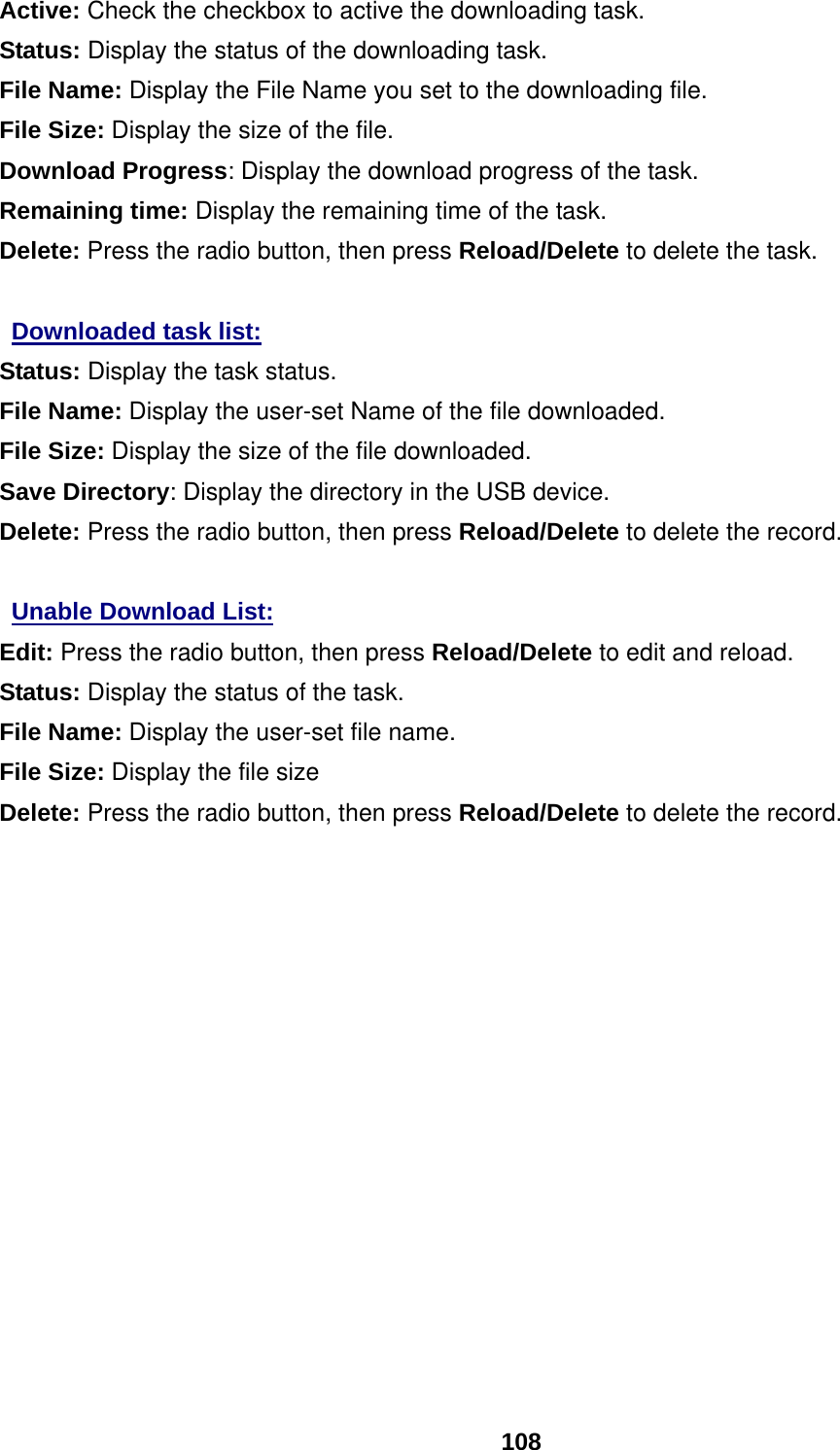  108 Active: Check the checkbox to active the downloading task. Status: Display the status of the downloading task. File Name: Display the File Name you set to the downloading file. File Size: Display the size of the file. Download Progress: Display the download progress of the task. Remaining time: Display the remaining time of the task. Delete: Press the radio button, then press Reload/Delete to delete the task.  Downloaded task list:  Status: Display the task status. File Name: Display the user-set Name of the file downloaded. File Size: Display the size of the file downloaded. Save Directory: Display the directory in the USB device. Delete: Press the radio button, then press Reload/Delete to delete the record.  Unable Download List: Edit: Press the radio button, then press Reload/Delete to edit and reload. Status: Display the status of the task. File Name: Display the user-set file name.  File Size: Display the file size Delete: Press the radio button, then press Reload/Delete to delete the record.               