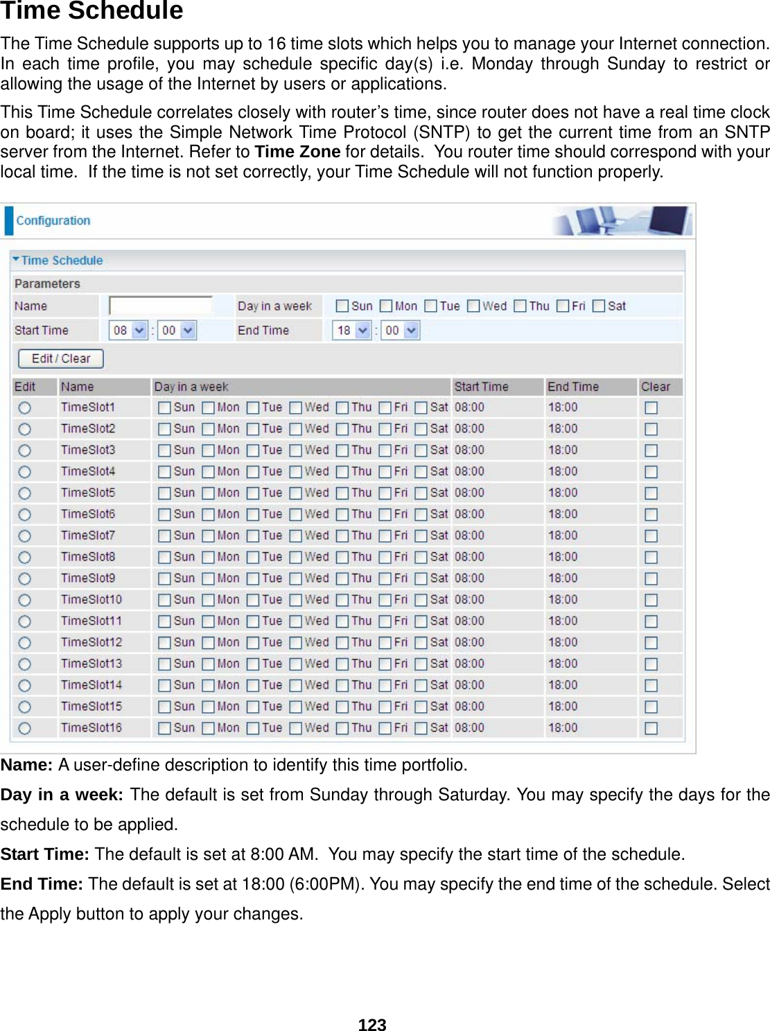 123 Time Schedule The Time Schedule supports up to 16 time slots which helps you to manage your Internet connection.  In each time profile, you may schedule specific day(s) i.e. Monday through Sunday to restrict or allowing the usage of the Internet by users or applications.   This Time Schedule correlates closely with router’s time, since router does not have a real time clock on board; it uses the Simple Network Time Protocol (SNTP) to get the current time from an SNTP server from the Internet. Refer to Time Zone for details.  You router time should correspond with your local time.  If the time is not set correctly, your Time Schedule will not function properly.   Name: A user-define description to identify this time portfolio. Day in a week: The default is set from Sunday through Saturday. You may specify the days for the schedule to be applied. Start Time: The default is set at 8:00 AM.  You may specify the start time of the schedule. End Time: The default is set at 18:00 (6:00PM). You may specify the end time of the schedule. Select the Apply button to apply your changes. 