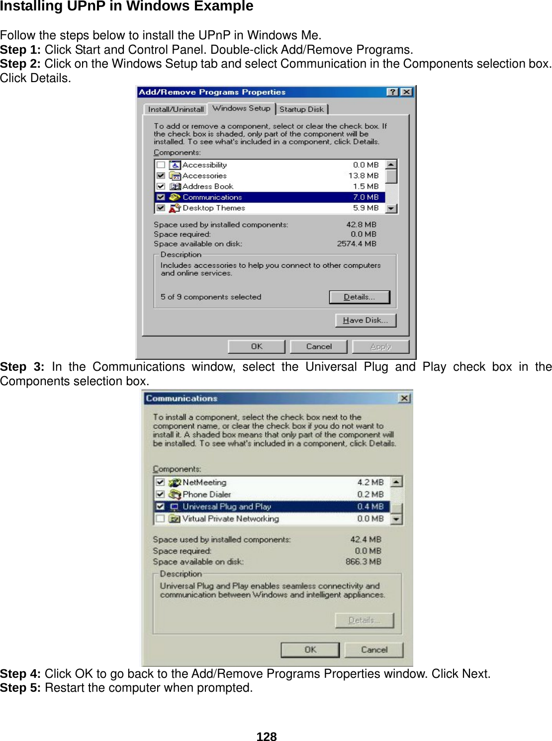  128 Installing UPnP in Windows Example  Follow the steps below to install the UPnP in Windows Me. Step 1: Click Start and Control Panel. Double-click Add/Remove Programs. Step 2: Click on the Windows Setup tab and select Communication in the Components selection box. Click Details.  Step 3: In the Communications window, select the Universal Plug and Play check box in the Components selection box.   Step 4: Click OK to go back to the Add/Remove Programs Properties window. Click Next. Step 5: Restart the computer when prompted.  