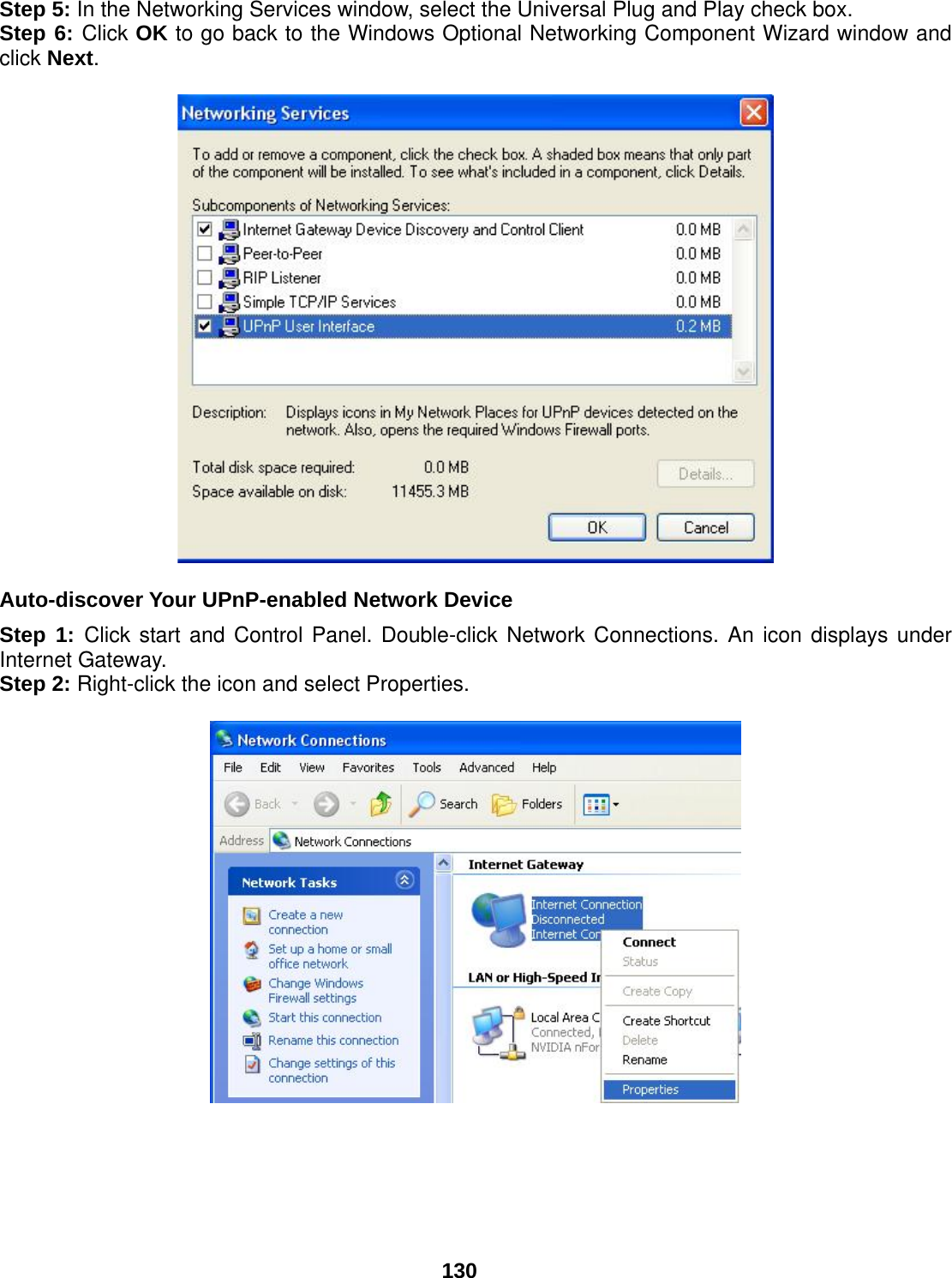  130 Step 5: In the Networking Services window, select the Universal Plug and Play check box. Step 6: Click OK to go back to the Windows Optional Networking Component Wizard window and click Next.     Auto-discover Your UPnP-enabled Network Device Step 1: Click start and Control Panel. Double-click Network Connections. An icon displays under Internet Gateway. Step 2: Right-click the icon and select Properties.         