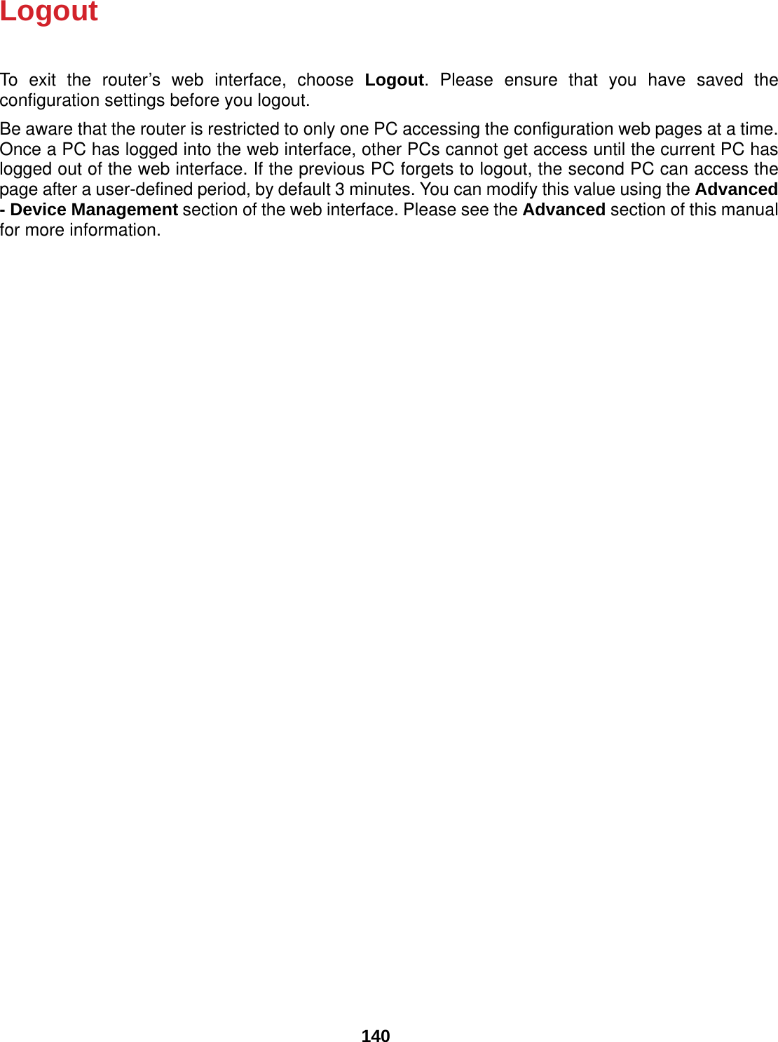  140 Logout To exit the router’s web interface, choose Logout. Please ensure that you have saved the configuration settings before you logout. Be aware that the router is restricted to only one PC accessing the configuration web pages at a time. Once a PC has logged into the web interface, other PCs cannot get access until the current PC has logged out of the web interface. If the previous PC forgets to logout, the second PC can access the page after a user-defined period, by default 3 minutes. You can modify this value using the Advanced - Device Management section of the web interface. Please see the Advanced section of this manual for more information.    