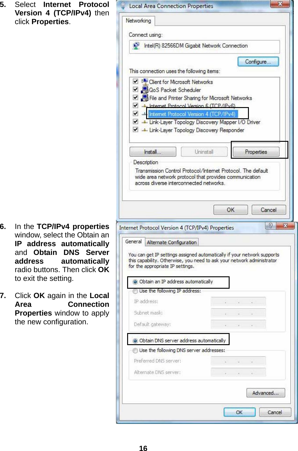  16  5.  Select  Internet Protocol Version 4 (TCP/IPv4) then click Properties.  6.  In the TCP/IPv4 properties window, select the Obtain an IP address automatically and  Obtain DNS Server address automatically radio buttons. Then click OK to exit the setting.  7.  Click OK again in the Local Area Connection Properties window to apply the new configuration. 