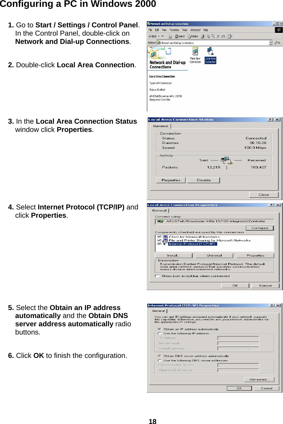  18 Configuring a PC in Windows 2000  1. Go to Start / Settings / Control Panel. In the Control Panel, double-click on Network and Dial-up Connections.  2. Double-click Local Area Connection.  3. In the Local Area Connection Status window click Properties.  4. Select Internet Protocol (TCP/IP) and click Properties.  5. Select the Obtain an IP address automatically and the Obtain DNS server address automatically radio buttons.  6. Click OK to finish the configuration.    