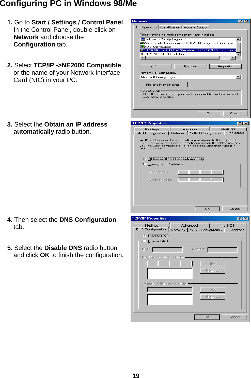  19 Configuring PC in Windows 98/Me  1. Go to Start / Settings / Control Panel. In the Control Panel, double-click on Network and choose the Configuration tab.  2. Select TCP/IP -&gt;NE2000 Compatible, or the name of your Network Interface Card (NIC) in your PC.   3. Select the Obtain an IP address automatically radio button.  4. Then select the DNS Configuration tab.  5. Select the Disable DNS radio button and click OK to finish the configuration.      