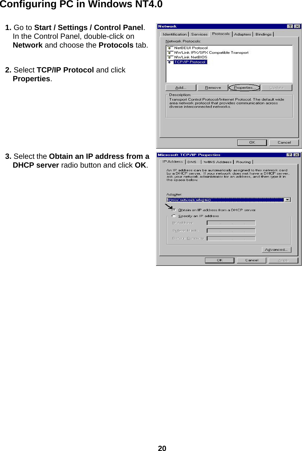  20 Configuring PC in Windows NT4.0  1. Go to Start / Settings / Control Panel. In the Control Panel, double-click on Network and choose the Protocols tab. 2. Select TCP/IP Protocol and click Properties.  3. Select the Obtain an IP address from a DHCP server radio button and click OK.   