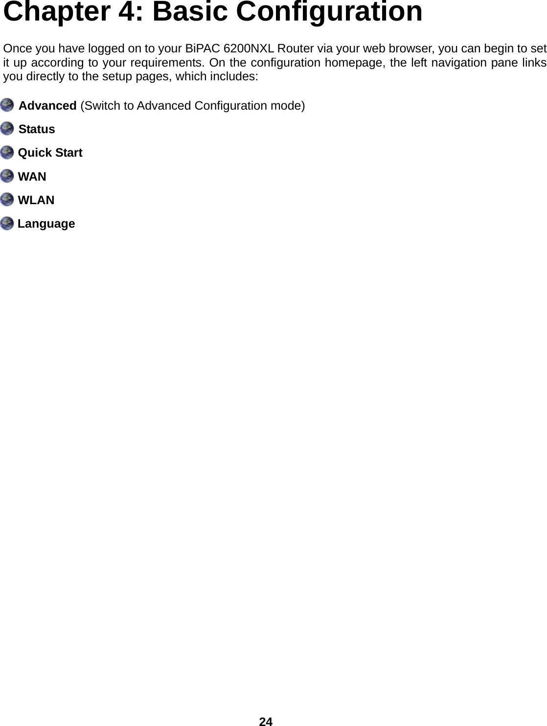  24 Chapter 4: Basic Configuration Once you have logged on to your BiPAC 6200NXL Router via your web browser, you can begin to set it up according to your requirements. On the configuration homepage, the left navigation pane links you directly to the setup pages, which includes:  Advanced (Switch to Advanced Configuration mode)   Status  Quick Start  WAN  WLAN  Language 