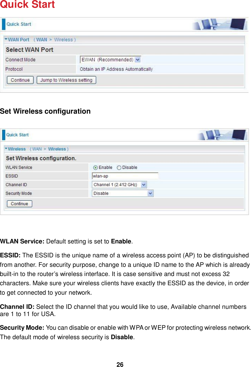 26  Quick Start      Set Wireless configuration        WLAN Service: Default setting is set to Enable.  ESSID: The ESSID is the unique name of a wireless access point (AP) to be distinguished from another. For security purpose, change to a unique ID name to the AP which is already built-in to the router’s wireless interface. It is case sensitive and must not excess 32 characters. Make sure your wireless clients have exactly the ESSID as the device, in order to get connected to your network.  Channel ID: Select the ID channel that you would like to use, Available channel numbers are 1 to 11 for USA.   Security Mode: You can disable or enable with WPA or WEP for protecting wireless network. The default mode of wireless security is Disable. 