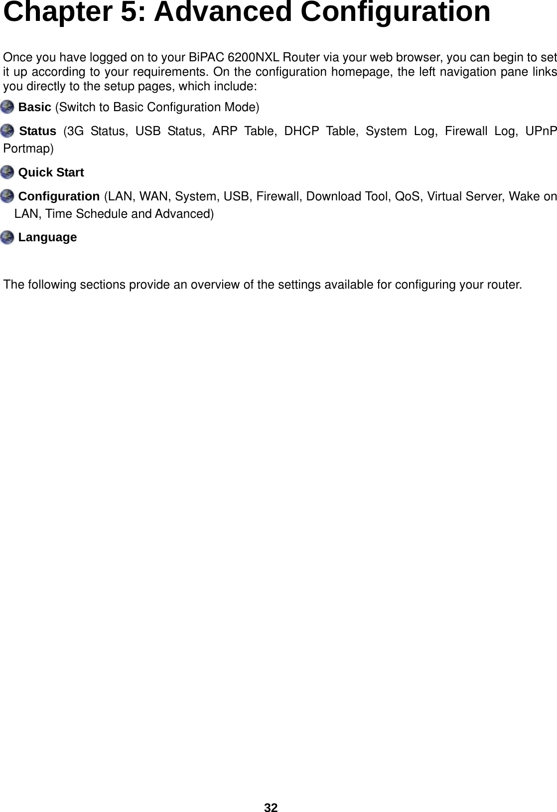  32 Chapter 5: Advanced Configuration Once you have logged on to your BiPAC 6200NXL Router via your web browser, you can begin to set it up according to your requirements. On the configuration homepage, the left navigation pane links you directly to the setup pages, which include:  Basic (Switch to Basic Configuration Mode)  Status (3G Status, USB Status, ARP Table, DHCP Table, System Log, Firewall Log, UPnP Portmap)  Quick Start  Configuration (LAN, WAN, System, USB, Firewall, Download Tool, QoS, Virtual Server, Wake on LAN, Time Schedule and Advanced)  Language  The following sections provide an overview of the settings available for configuring your router. 