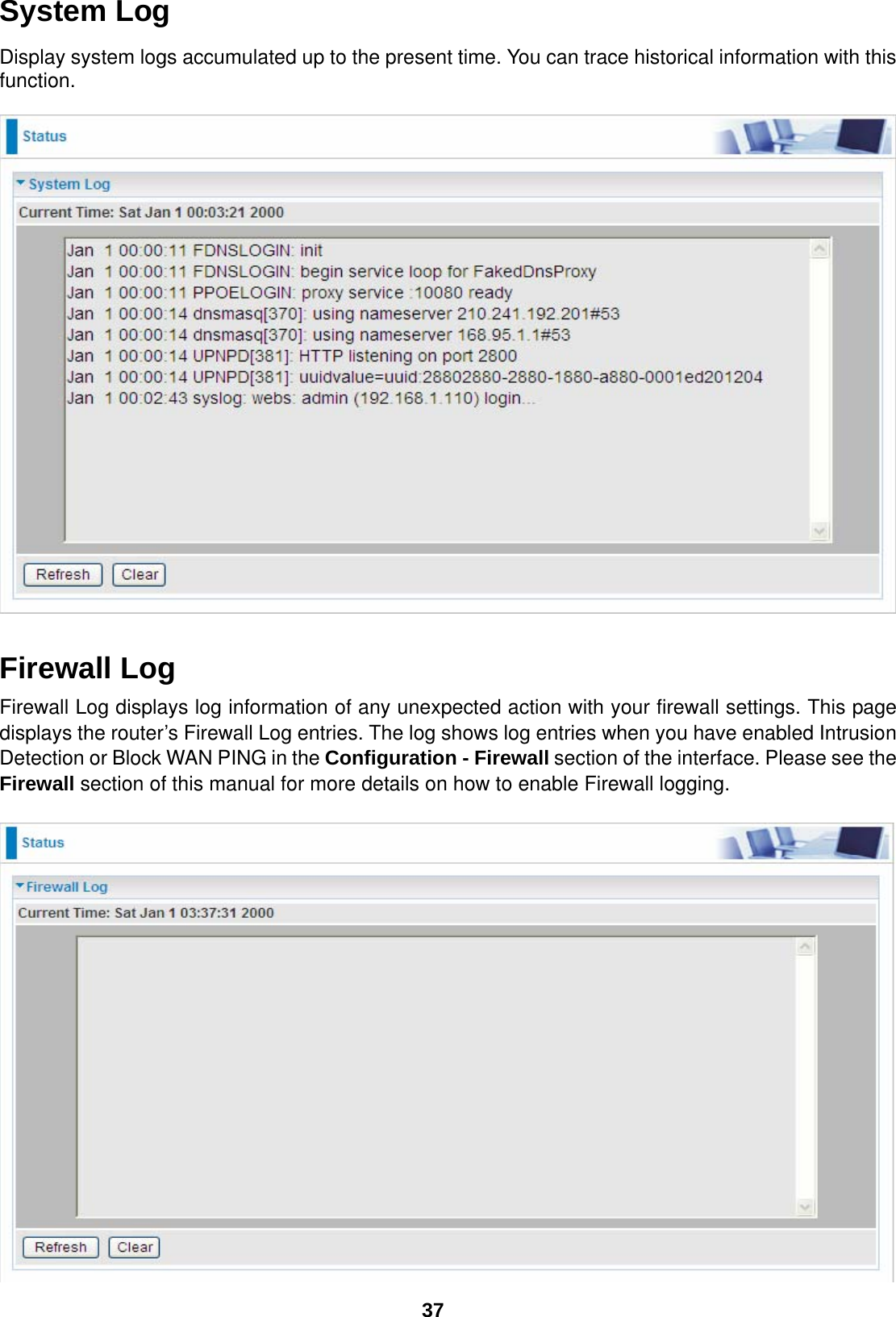  37 System Log Display system logs accumulated up to the present time. You can trace historical information with this function.     Firewall Log Firewall Log displays log information of any unexpected action with your firewall settings. This page displays the router’s Firewall Log entries. The log shows log entries when you have enabled Intrusion Detection or Block WAN PING in the Configuration - Firewall section of the interface. Please see the Firewall section of this manual for more details on how to enable Firewall logging.    