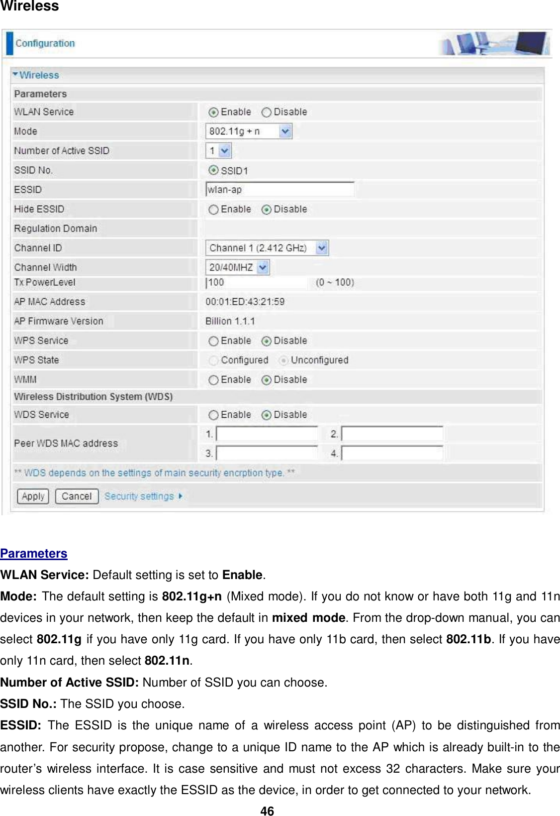 46  Wireless      Parameters  WLAN Service: Default setting is set to Enable.  Mode: The default setting is 802.11g+n (Mixed mode). If you do not know or have both 11g and 11n devices in your network, then keep the default in mixed mode. From the drop-down manual, you can select 802.11g if you have only 11g card. If you have only 11b card, then select 802.11b. If you have only 11n card, then select 802.11n. Number of Active SSID: Number of SSID you can choose.  SSID No.: The SSID you choose.  ESSID:  The ESSID is the unique name of a wireless access point (AP) to be distinguished from another. For security propose, change to a unique ID name to the AP which is already built-in to the router’s wireless interface. It is case sensitive and must not excess 32 characters. Make sure your wireless clients have exactly the ESSID as the device, in order to get connected to your network. 