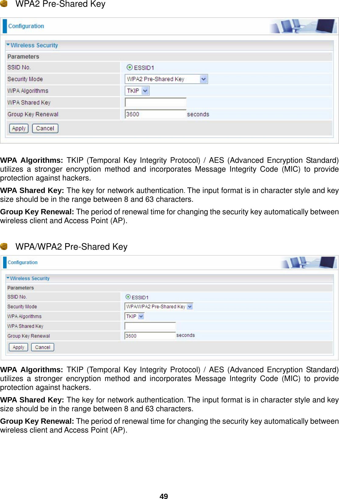  49  WPA2 Pre-Shared Key    WPA Algorithms: TKIP (Temporal Key Integrity Protocol) / AES (Advanced Encryption Standard) utilizes a stronger encryption method and incorporates Message Integrity Code (MIC) to provide protection against hackers. WPA Shared Key: The key for network authentication. The input format is in character style and key size should be in the range between 8 and 63 characters. Group Key Renewal: The period of renewal time for changing the security key automatically between wireless client and Access Point (AP).    WPA/WPA2 Pre-Shared Key  WPA Algorithms: TKIP (Temporal Key Integrity Protocol) / AES (Advanced Encryption Standard) utilizes a stronger encryption method and incorporates Message Integrity Code (MIC) to provide protection against hackers. WPA Shared Key: The key for network authentication. The input format is in character style and key size should be in the range between 8 and 63 characters. Group Key Renewal: The period of renewal time for changing the security key automatically between wireless client and Access Point (AP).    