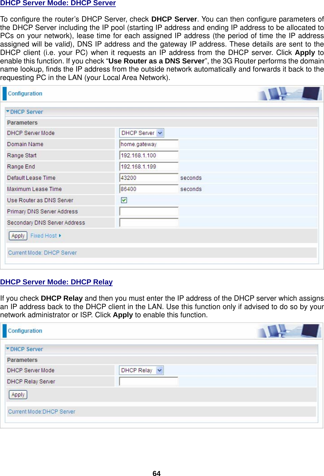  64 DHCP Server Mode: DHCP Server To configure the router’s DHCP Server, check DHCP Server. You can then configure parameters of the DHCP Server including the IP pool (starting IP address and ending IP address to be allocated to PCs on your network), lease time for each assigned IP address (the period of time the IP address assigned will be valid), DNS IP address and the gateway IP address. These details are sent to the DHCP client (i.e. your PC) when it requests an IP address from the DHCP server. Click Apply to enable this function. If you check “Use Router as a DNS Server”, the 3G Router performs the domain name lookup, finds the IP address from the outside network automatically and forwards it back to the requesting PC in the LAN (your Local Area Network).   DHCP Server Mode: DHCP Relay If you check DHCP Relay and then you must enter the IP address of the DHCP server which assigns an IP address back to the DHCP client in the LAN. Use this function only if advised to do so by your network administrator or ISP. Click Apply to enable this function. 