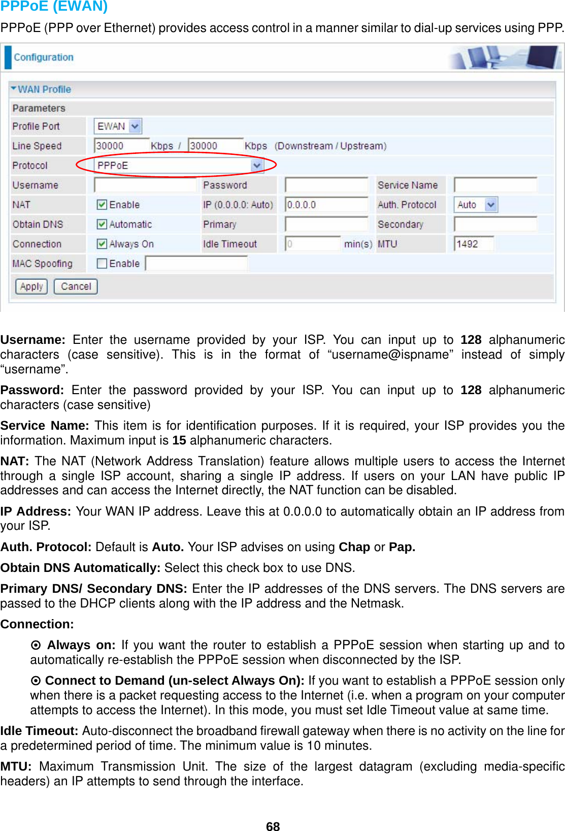  68 PPPoE (EWAN) PPPoE (PPP over Ethernet) provides access control in a manner similar to dial-up services using PPP.   Username: Enter the username provided by your ISP. You can input up to 128  alphanumeric characters (case sensitive). This is in the format of “username@ispname” instead of simply “username”. Password: Enter the password provided by your ISP. You can input up to 128 alphanumeric characters (case sensitive) Service Name: This item is for identification purposes. If it is required, your ISP provides you the information. Maximum input is 15 alphanumeric characters. NAT: The NAT (Network Address Translation) feature allows multiple users to access the Internet through a single ISP account, sharing a single IP address. If users on your LAN have public IP addresses and can access the Internet directly, the NAT function can be disabled. IP Address: Your WAN IP address. Leave this at 0.0.0.0 to automatically obtain an IP address from your ISP. Auth. Protocol: Default is Auto. Your ISP advises on using Chap or Pap. Obtain DNS Automatically: Select this check box to use DNS. Primary DNS/ Secondary DNS: Enter the IP addresses of the DNS servers. The DNS servers are passed to the DHCP clients along with the IP address and the Netmask. Connection:  ~ Always on: If you want the router to establish a PPPoE session when starting up and to automatically re-establish the PPPoE session when disconnected by the ISP. ~ Connect to Demand (un-select Always On): If you want to establish a PPPoE session only when there is a packet requesting access to the Internet (i.e. when a program on your computer attempts to access the Internet). In this mode, you must set Idle Timeout value at same time. Idle Timeout: Auto-disconnect the broadband firewall gateway when there is no activity on the line for a predetermined period of time. The minimum value is 10 minutes. MTU:  Maximum Transmission Unit. The size of the largest datagram (excluding media-specific headers) an IP attempts to send through the interface.  