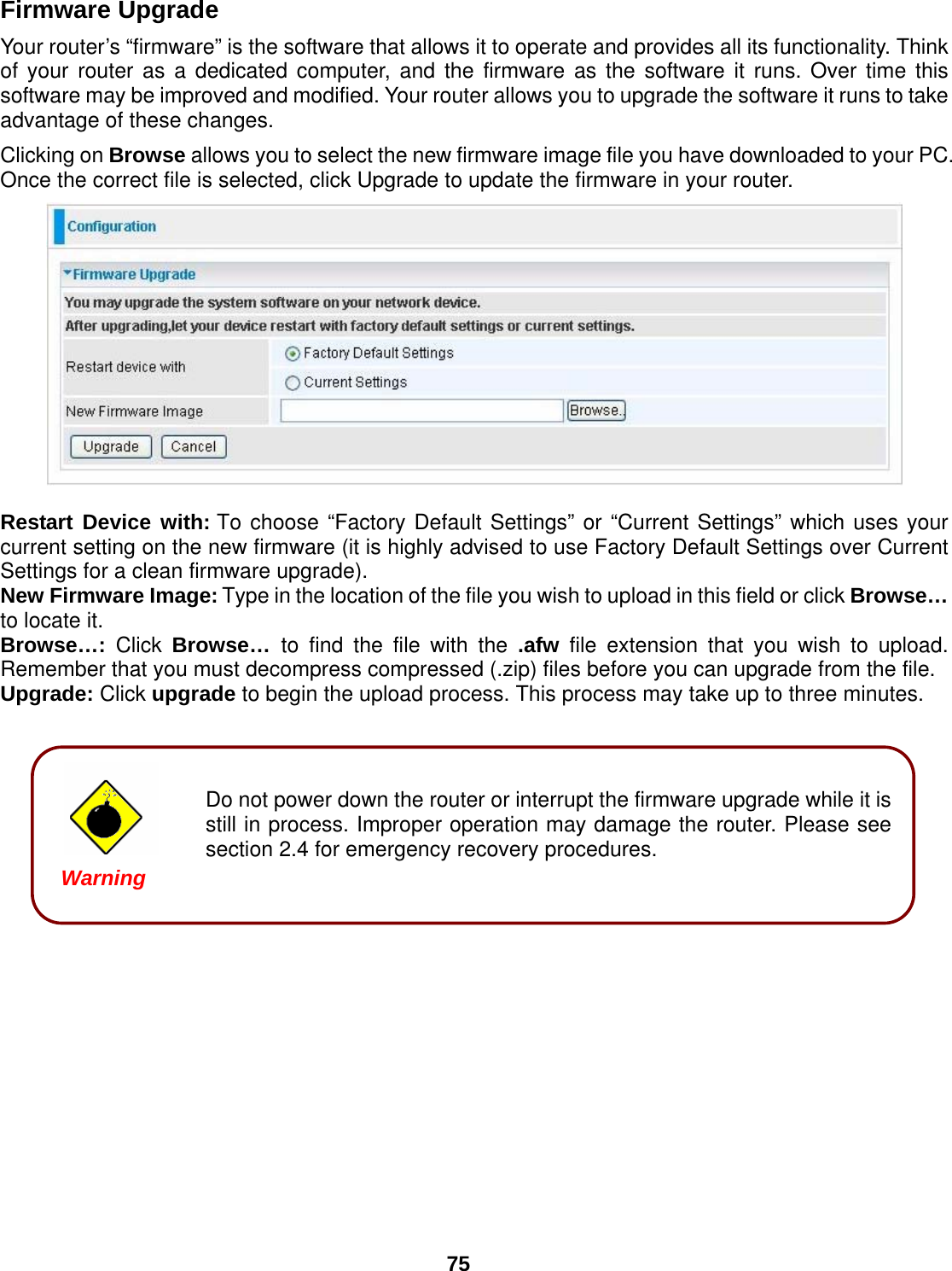  75  Do not power down the router or interrupt the firmware upgrade while it is still in process. Improper operation may damage the router. Please see section 2.4 for emergency recovery procedures. Firmware Upgrade Your router’s “firmware” is the software that allows it to operate and provides all its functionality. Think of your router as a dedicated computer, and the firmware as the software it runs. Over time this software may be improved and modified. Your router allows you to upgrade the software it runs to take advantage of these changes. Clicking on Browse allows you to select the new firmware image file you have downloaded to your PC. Once the correct file is selected, click Upgrade to update the firmware in your router.   Restart Device with: To choose “Factory Default Settings” or “Current Settings” which uses your current setting on the new firmware (it is highly advised to use Factory Default Settings over Current Settings for a clean firmware upgrade). New Firmware Image: Type in the location of the file you wish to upload in this field or click Browse… to locate it. Browse…: Click Browse…  to find the file with the .afw file extension that you wish to upload. Remember that you must decompress compressed (.zip) files before you can upgrade from the file. Upgrade: Click upgrade to begin the upload process. This process may take up to three minutes.          Warning 