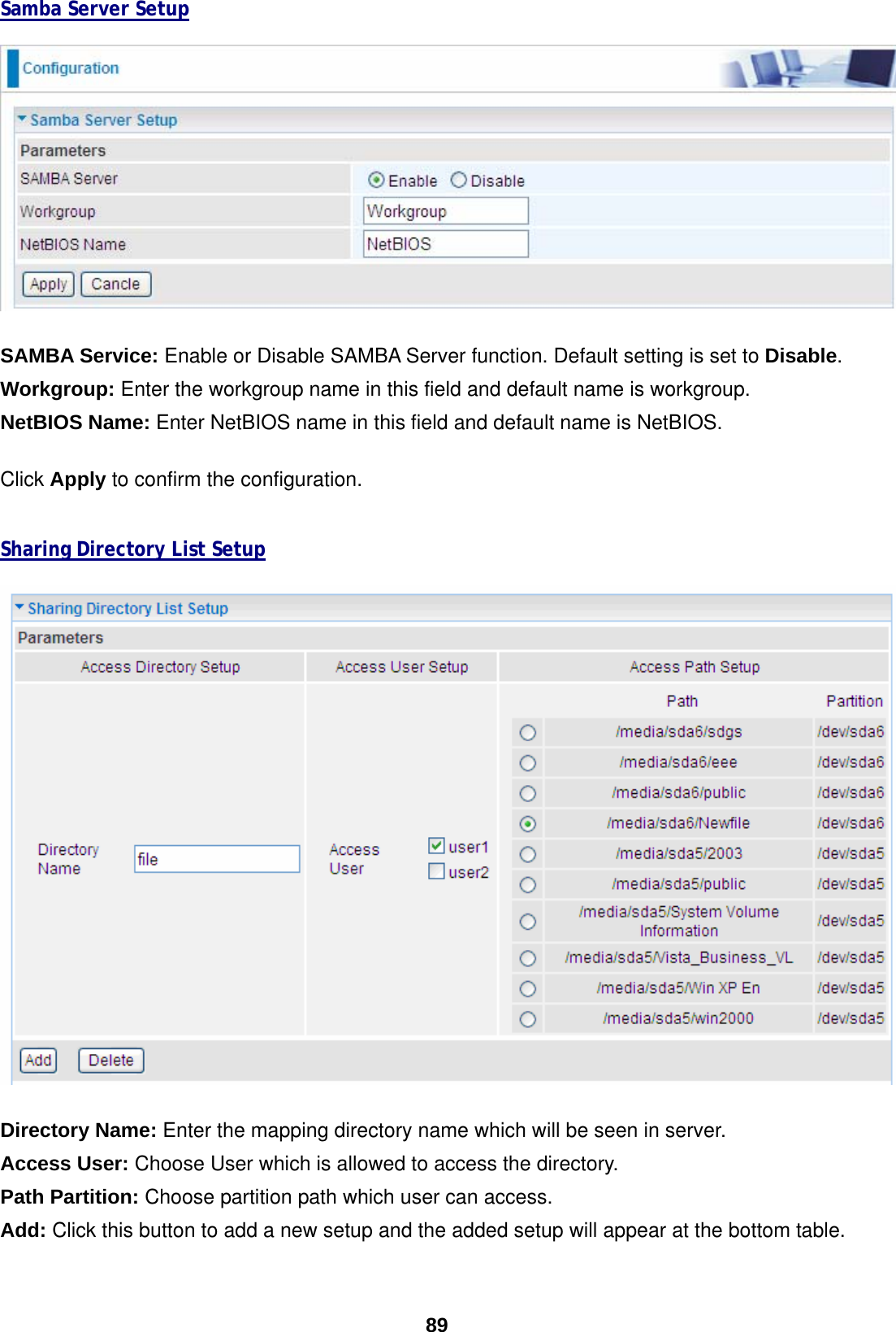  89 Samba Server Setup    SAMBA Service: Enable or Disable SAMBA Server function. Default setting is set to Disable.  Workgroup: Enter the workgroup name in this field and default name is workgroup. NetBIOS Name: Enter NetBIOS name in this field and default name is NetBIOS.  Click Apply to confirm the configuration.   Sharing Directory List Setup   Directory Name: Enter the mapping directory name which will be seen in server. Access User: Choose User which is allowed to access the directory. Path Partition: Choose partition path which user can access. Add: Click this button to add a new setup and the added setup will appear at the bottom table.  
