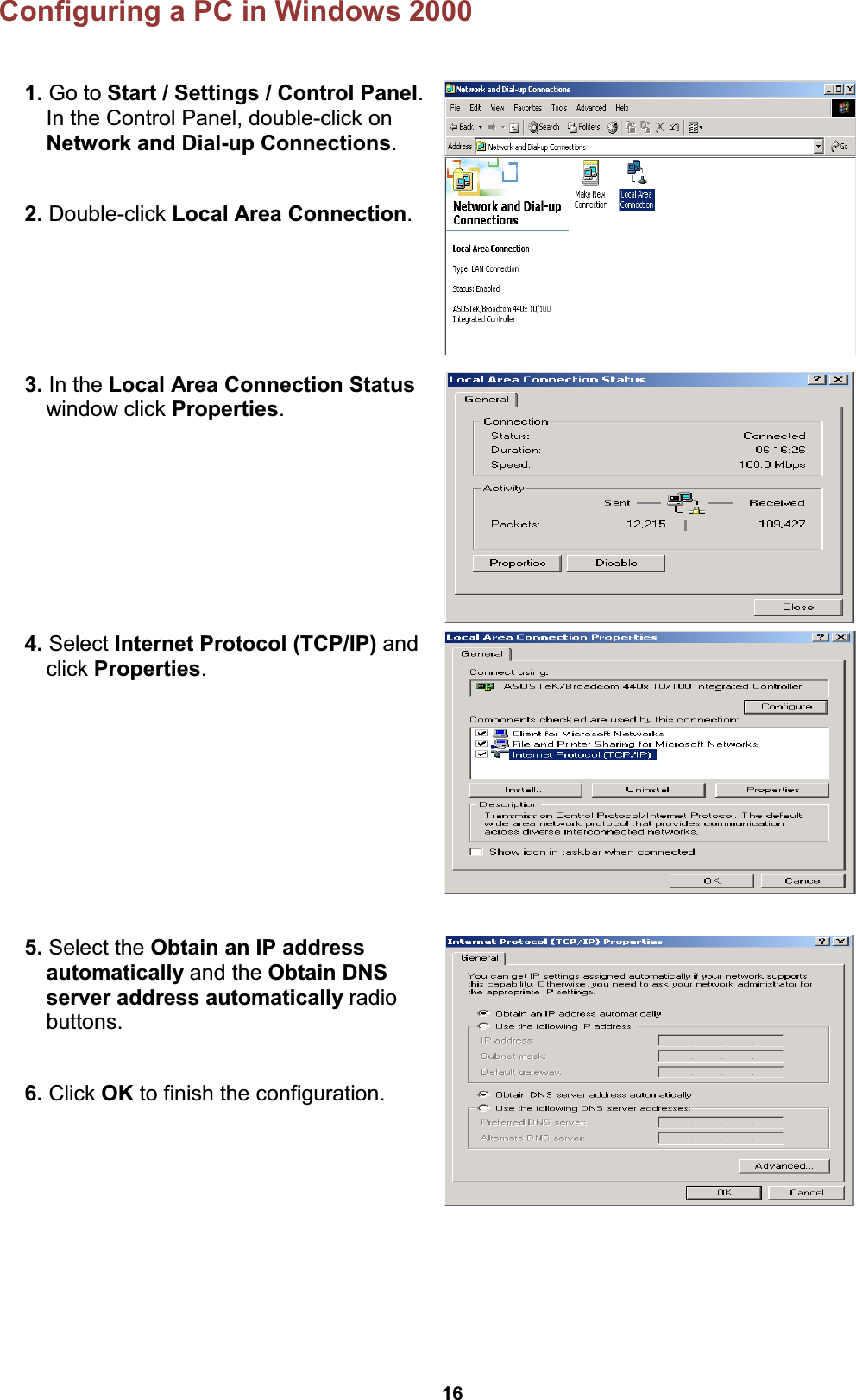  16 Configuring a PC in Windows 2000  1. Go to Start / Settings / Control Panel. In the Control Panel, double-click on Network and Dial-up Connections.  2. Double-click Local Area Connection.   3. In the Local Area Connection Status window click Properties.  4. Select Internet Protocol (TCP/IP) and click Properties.  5. Select the Obtain an IP address automatically and the Obtain DNS server address automatically radio buttons.  6. Click OK to finish the configuration.    
