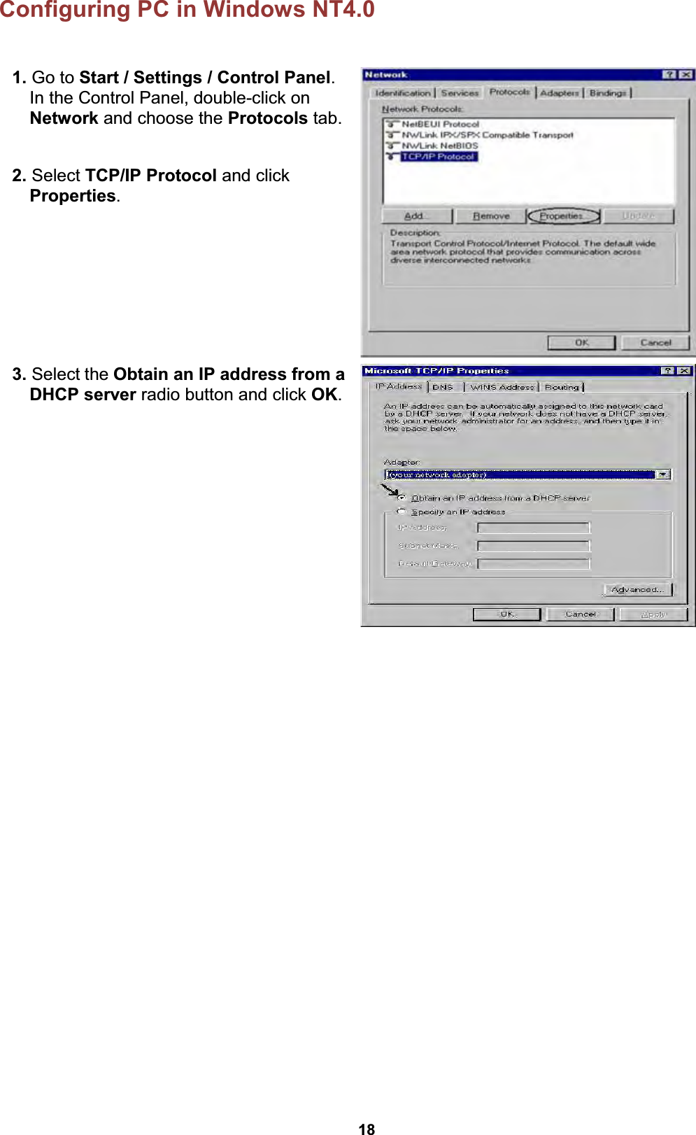  18 Configuring PC in Windows NT4.0  1. Go to Start / Settings / Control Panel. In the Control Panel, double-click on Network and choose the Protocols tab.  2. Select TCP/IP Protocol and click Properties.   3. Select the Obtain an IP address from a DHCP server radio button and click OK.     