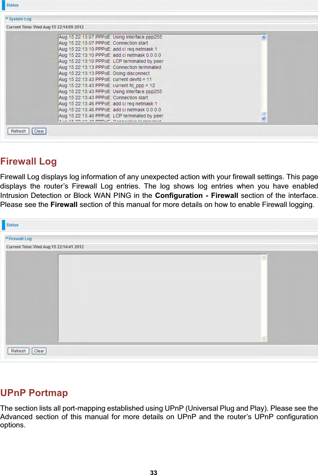  33   Firewall Log Firewall Log displays log information of any unexpected action with your firewall settings. This page displays the router’s Firewall Log entries. The log shows log entries when you have enabled Intrusion Detection or Block WAN PING in the Configuration - Firewall section of the interface. Please see the Firewall section of this manual for more details on how to enable Firewall logging.      UPnP Portmap The section lists all port-mapping established using UPnP (Universal Plug and Play). Please see the Advanced section of this manual for more details on UPnP and the router’s UPnP configuration options.   