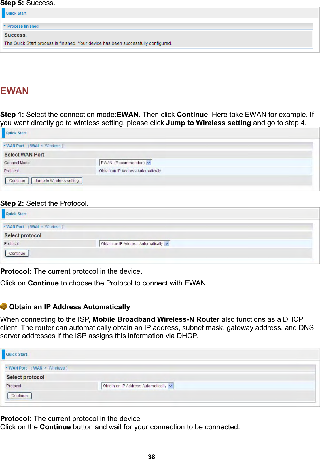  38  Step 5: Success.    EWAN   Step 1: Select the connection mode:EWAN. Then click Continue. Here take EWAN for example. If you want directly go to wireless setting, please click Jump to Wireless setting and go to step 4.   Step 2: Select the Protocol.  Protocol: The current protocol in the device.  Click on Continue to choose the Protocol to connect with EWAN.   Obtain an IP Address Automatically When connecting to the ISP, Mobile Broadband Wireless-N Router also functions as a DHCP client. The router can automatically obtain an IP address, subnet mask, gateway address, and DNS server addresses if the ISP assigns this information via DHCP.    Protocol: The current protocol in the device  Click on the Continue button and wait for your connection to be connected.  