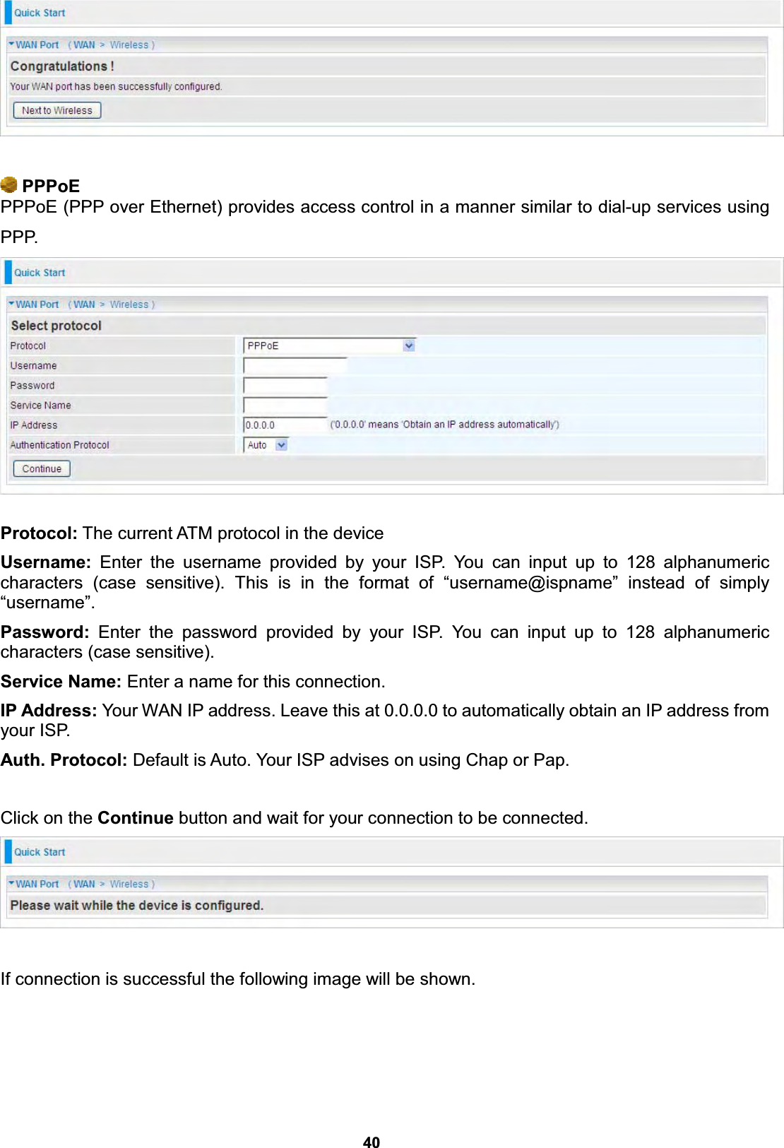  40     PPPoE PPPoE (PPP over Ethernet) provides access control in a manner similar to dial-up services using PPP.   Protocol: The current ATM protocol in the device  Username: Enter the username provided by your ISP. You can input up to 128 alphanumeric characters (case sensitive). This is in the format of “username@ispname” instead of simply “username”. Password: Enter the password provided by your ISP. You can input up to 128 alphanumeric characters (case sensitive). Service Name: Enter a name for this connection. IP Address: Your WAN IP address. Leave this at 0.0.0.0 to automatically obtain an IP address from your ISP.  Auth. Protocol: Default is Auto. Your ISP advises on using Chap or Pap.  Click on the Continue button and wait for your connection to be connected.    If connection is successful the following image will be shown. 