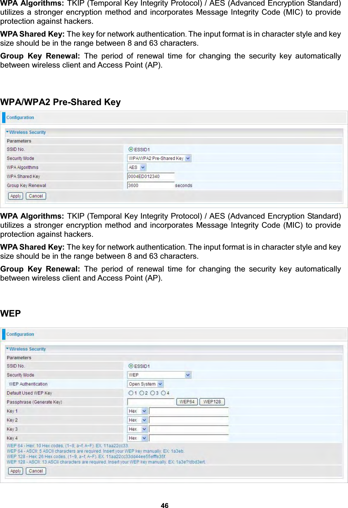  46 WPA Algorithms: TKIP (Temporal Key Integrity Protocol) / AES (Advanced Encryption Standard) utilizes a stronger encryption method and incorporates Message Integrity Code (MIC) to provide protection against hackers. WPA Shared Key: The key for network authentication. The input format is in character style and key size should be in the range between 8 and 63 characters. Group Key Renewal: The period of renewal time for changing the security key automatically between wireless client and Access Point (AP).   WPA/WPA2 Pre-Shared Key  WPA Algorithms: TKIP (Temporal Key Integrity Protocol) / AES (Advanced Encryption Standard) utilizes a stronger encryption method and incorporates Message Integrity Code (MIC) to provide protection against hackers. WPA Shared Key: The key for network authentication. The input format is in character style and key size should be in the range between 8 and 63 characters. Group Key Renewal: The period of renewal time for changing the security key automatically between wireless client and Access Point (AP).   WEP    