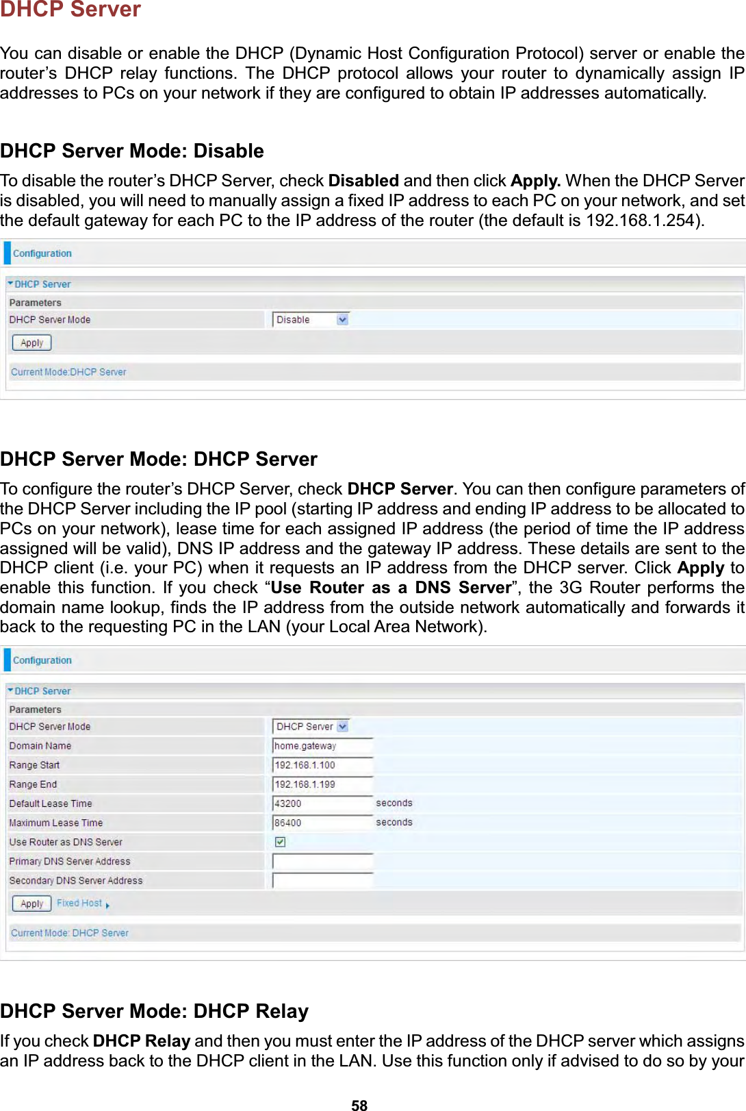 58 DHCP Server   You can disable or enable the DHCP (Dynamic Host Configuration Protocol) server or enable the router’s DHCP relay functions. The DHCP protocol allows your router to dynamically assign IP addresses to PCs on your network if they are configured to obtain IP addresses automatically.  DHCP Server Mode: Disable To disable the router’s DHCP Server, check Disabled and then click Apply. When the DHCP Server is disabled, you will need to manually assign a fixed IP address to each PC on your network, and set the default gateway for each PC to the IP address of the router (the default is 192.168.1.254).    DHCP Server Mode: DHCP Server To configure the router’s DHCP Server, check DHCP Server. You can then configure parameters of the DHCP Server including the IP pool (starting IP address and ending IP address to be allocated to PCs on your network), lease time for each assigned IP address (the period of time the IP address assigned will be valid), DNS IP address and the gateway IP address. These details are sent to the DHCP client (i.e. your PC) when it requests an IP address from the DHCP server. Click Apply to enable this function. If you check “Use Router as a DNS Server”, the 3G Router performs the domain name lookup, finds the IP address from the outside network automatically and forwards it back to the requesting PC in the LAN (your Local Area Network).    DHCP Server Mode: DHCP Relay If you check DHCP Relay and then you must enter the IP address of the DHCP server which assigns an IP address back to the DHCP client in the LAN. Use this function only if advised to do so by your 