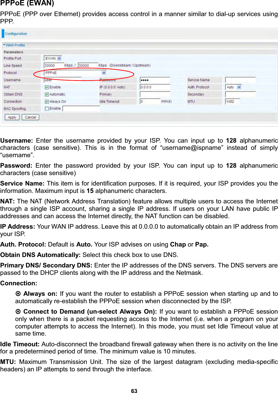  63   PPPoE (EWAN) PPPoE (PPP over Ethernet) provides access control in a manner similar to dial-up services using PPP.   Username: Enter the username provided by your ISP. You can input up to 128  alphanumeric characters (case sensitive). This is in the format of “username@ispname” instead of simply “username”. Password: Enter the password provided by your ISP. You can input up to 128 alphanumeric characters (case sensitive) Service Name: This item is for identification purposes. If it is required, your ISP provides you the information. Maximum input is 15 alphanumeric characters. NAT: The NAT (Network Address Translation) feature allows multiple users to access the Internet through a single ISP account, sharing a single IP address. If users on your LAN have public IP addresses and can access the Internet directly, the NAT function can be disabled. IP Address: Your WAN IP address. Leave this at 0.0.0.0 to automatically obtain an IP address from your ISP. Auth. Protocol: Default is Auto. Your ISP advises on using Chap or Pap. Obtain DNS Automatically: Select this check box to use DNS. Primary DNS/ Secondary DNS: Enter the IP addresses of the DNS servers. The DNS servers are passed to the DHCP clients along with the IP address and the Netmask. Connection:   Always on: If you want the router to establish a PPPoE session when starting up and to automatically re-establish the PPPoE session when disconnected by the ISP.  Connect to Demand (un-select Always On): If you want to establish a PPPoE session only when there is a packet requesting access to the Internet (i.e. when a program on your computer attempts to access the Internet). In this mode, you must set Idle Timeout value at same time. Idle Timeout: Auto-disconnect the broadband firewall gateway when there is no activity on the line for a predetermined period of time. The minimum value is 10 minutes. MTU:  Maximum Transmission Unit. The size of the largest datagram (excluding media-specific headers) an IP attempts to send through the interface. 