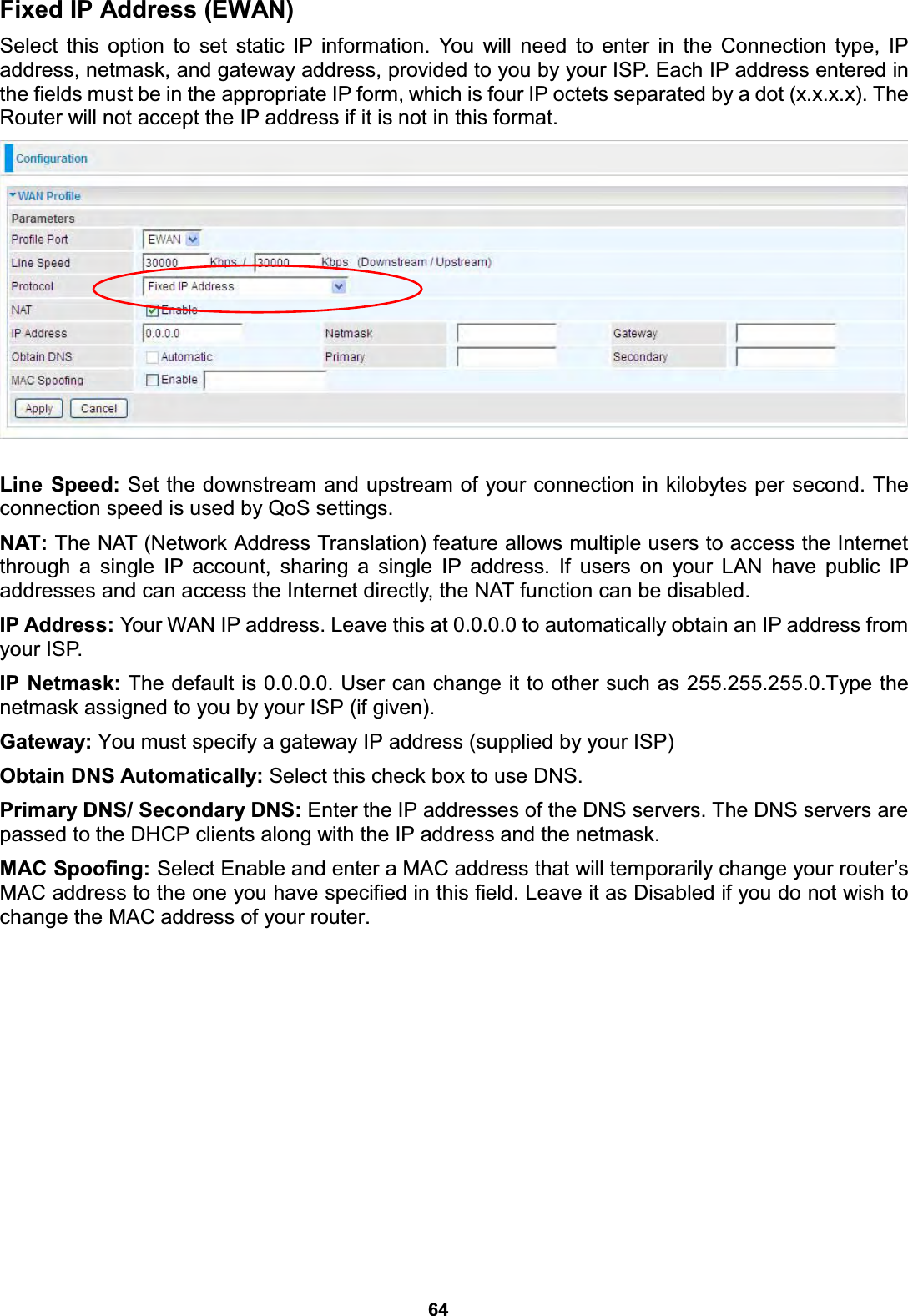  64  Fixed IP Address (EWAN)  Select this option to set static IP information. You will need to enter in the Connection type, IP address, netmask, and gateway address, provided to you by your ISP. Each IP address entered in the fields must be in the appropriate IP form, which is four IP octets separated by a dot (x.x.x.x). The Router will not accept the IP address if it is not in this format.    Line Speed: Set the downstream and upstream of your connection in kilobytes per second. The connection speed is used by QoS settings. NAT: The NAT (Network Address Translation) feature allows multiple users to access the Internet through a single IP account, sharing a single IP address. If users on your LAN have public IP addresses and can access the Internet directly, the NAT function can be disabled. IP Address: Your WAN IP address. Leave this at 0.0.0.0 to automatically obtain an IP address from your ISP.  IP Netmask: The default is 0.0.0.0. User can change it to other such as 255.255.255.0.Type the netmask assigned to you by your ISP (if given). Gateway: You must specify a gateway IP address (supplied by your ISP)  Obtain DNS Automatically: Select this check box to use DNS. Primary DNS/ Secondary DNS: Enter the IP addresses of the DNS servers. The DNS servers are passed to the DHCP clients along with the IP address and the netmask. MAC Spoofing: Select Enable and enter a MAC address that will temporarily change your router’s MAC address to the one you have specified in this field. Leave it as Disabled if you do not wish to change the MAC address of your router.               