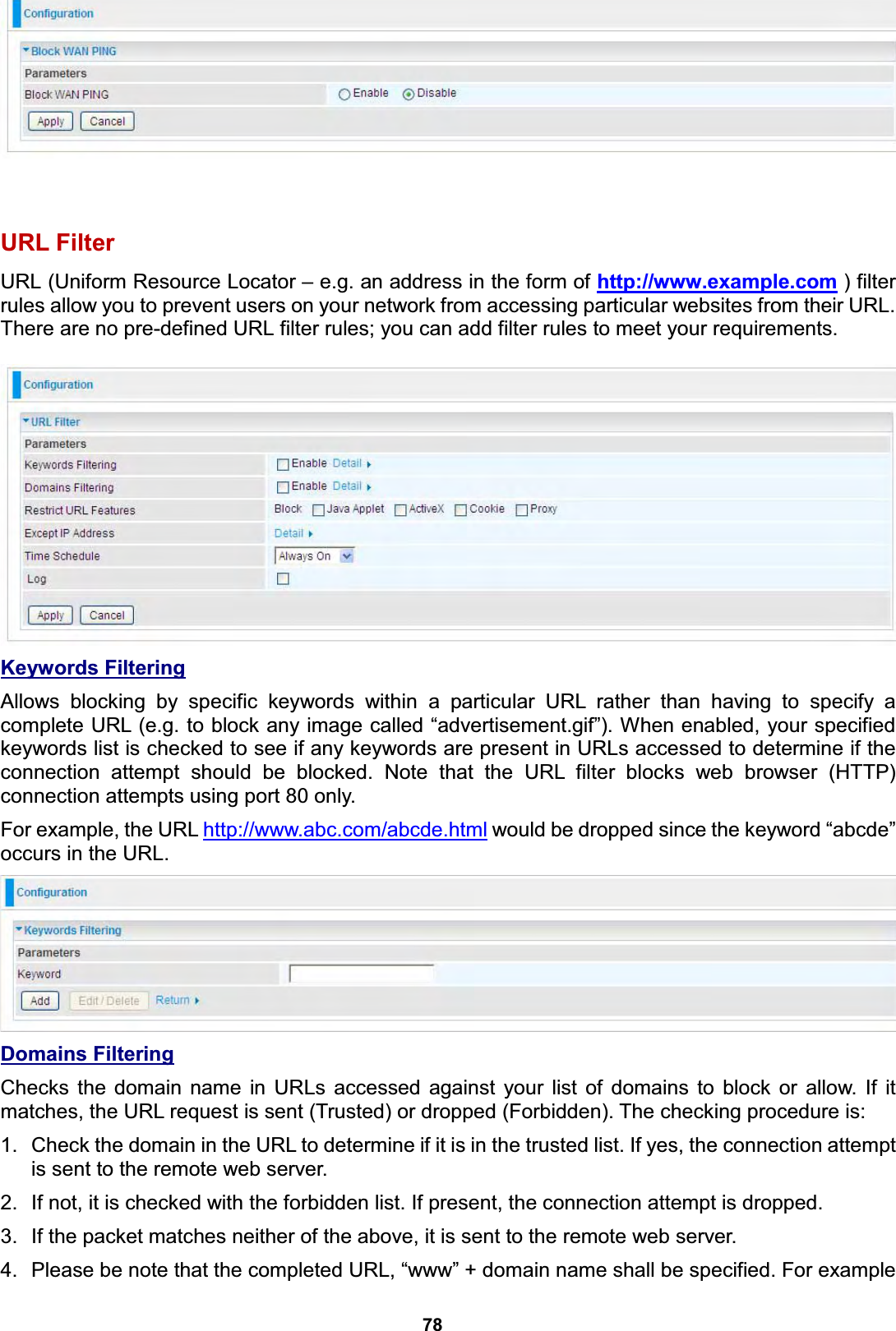  78    URL Filter URL (Uniform Resource Locator – e.g. an address in the form of http://www.example.com ) filter rules allow you to prevent users on your network from accessing particular websites from their URL. There are no pre-defined URL filter rules; you can add filter rules to meet your requirements.   Keywords Filtering  Allows blocking by specific keywords within a particular URL rather than having to specify a complete URL (e.g. to block any image called “advertisement.gif”). When enabled, your specified keywords list is checked to see if any keywords are present in URLs accessed to determine if the connection attempt should be blocked. Note that the URL filter blocks web browser (HTTP) connection attempts using port 80 only. For example, the URL http://www.abc.com/abcde.html would be dropped since the keyword “abcde” occurs in the URL.   Domains Filtering Checks the domain name in URLs accessed against your list of domains to block or allow. If it matches, the URL request is sent (Trusted) or dropped (Forbidden). The checking procedure is: 1.  Check the domain in the URL to determine if it is in the trusted list. If yes, the connection attempt is sent to the remote web server. 2.  If not, it is checked with the forbidden list. If present, the connection attempt is dropped. 3.  If the packet matches neither of the above, it is sent to the remote web server. 4.  Please be note that the completed URL, “www” + domain name shall be specified. For example 