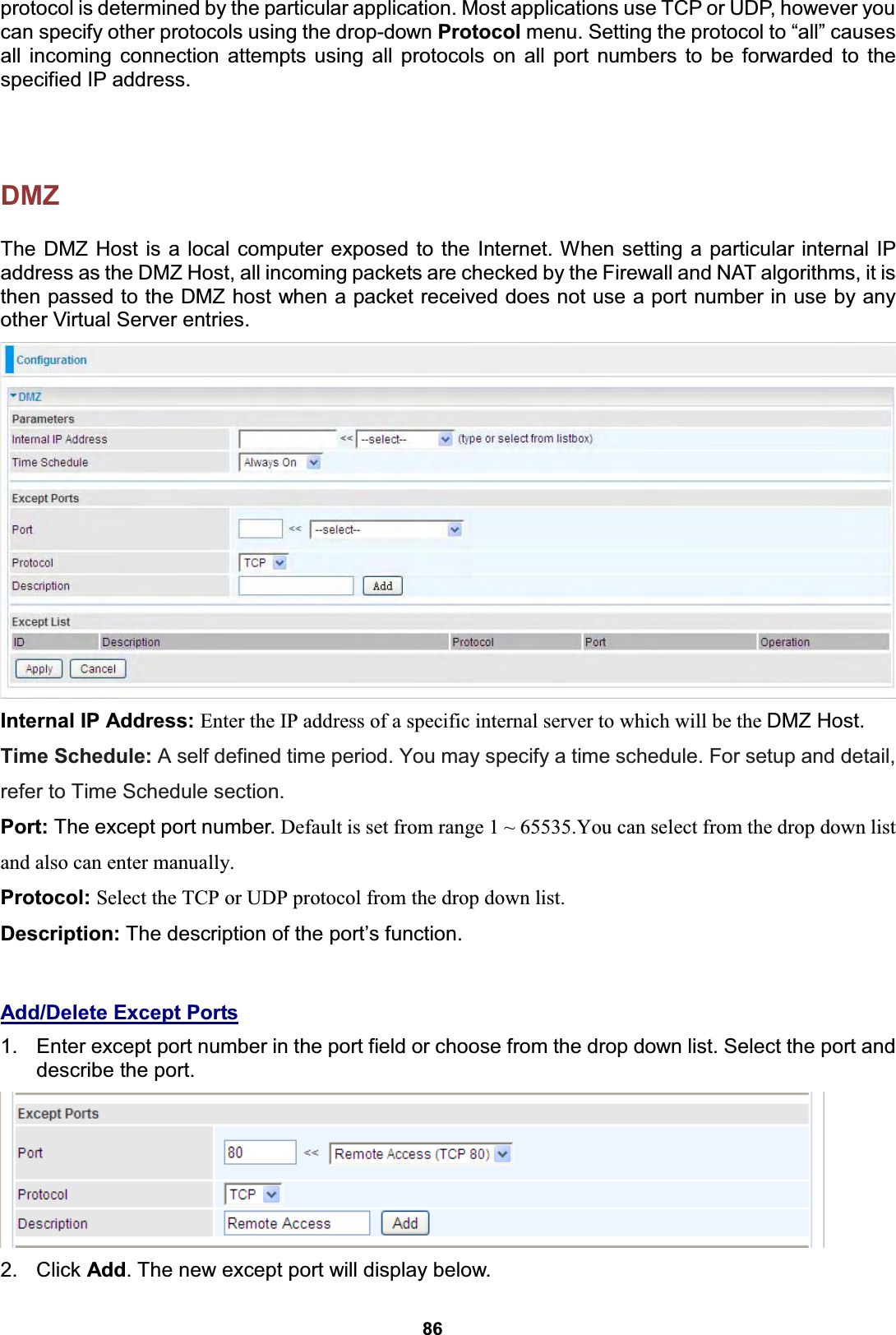  86 protocol is determined by the particular application. Most applications use TCP or UDP, however you can specify other protocols using the drop-down Protocol menu. Setting the protocol to “all” causes all incoming connection attempts using all protocols on all port numbers to be forwarded to the specified IP address.  DMZ The DMZ Host is a local computer exposed to the Internet. When setting a particular internal IP address as the DMZ Host, all incoming packets are checked by the Firewall and NAT algorithms, it is then passed to the DMZ host when a packet received does not use a port number in use by any other Virtual Server entries.  Internal IP Address: Enter the IP address of a specific internal server to which will be the DMZ Host. Time Schedule: A self defined time period. You may specify a time schedule. For setup and detail, refer to Time Schedule section. Port: The except port number. Default is set from range 1 ~ 65535.You can select from the drop down list and also can enter manually. Protocol: Select the TCP or UDP protocol from the drop down list. Description: The description of the port’s function.  Add/Delete Except Ports 1.  Enter except port number in the port field or choose from the drop down list. Select the port and describe the port.   2. Click Add. The new except port will display below.   