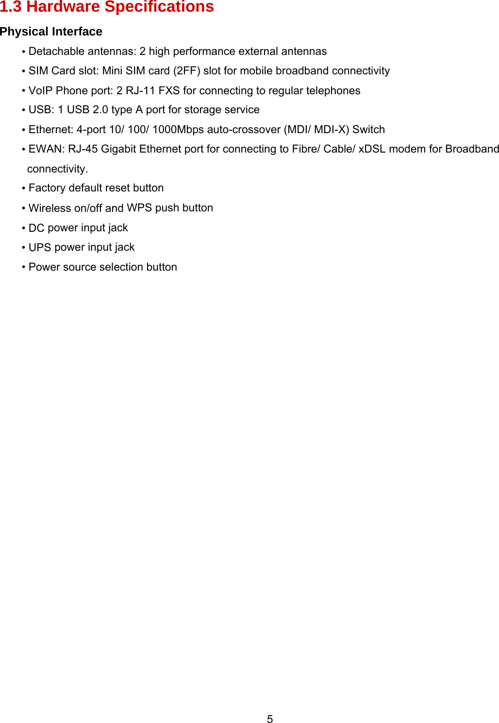  5 1.3 Hardware Specifications Physical Interface • Detachable antennas: 2 high performance external antennas • SIM Card slot: Mini SIM card (2FF) slot for mobile broadband connectivity • VoIP Phone port: 2 RJ-11 FXS for connecting to regular telephones • USB: 1 USB 2.0 type A port for storage service  • Ethernet: 4-port 10/ 100/ 1000Mbps auto-crossover (MDI/ MDI-X) Switch • EWAN: RJ-45 Gigabit Ethernet port for connecting to Fibre/ Cable/ xDSL modem for Broadband connectivity. • Factory default reset button • Wireless on/off and WPS push button  • DC power input jack • UPS power input jack • Power source selection button   