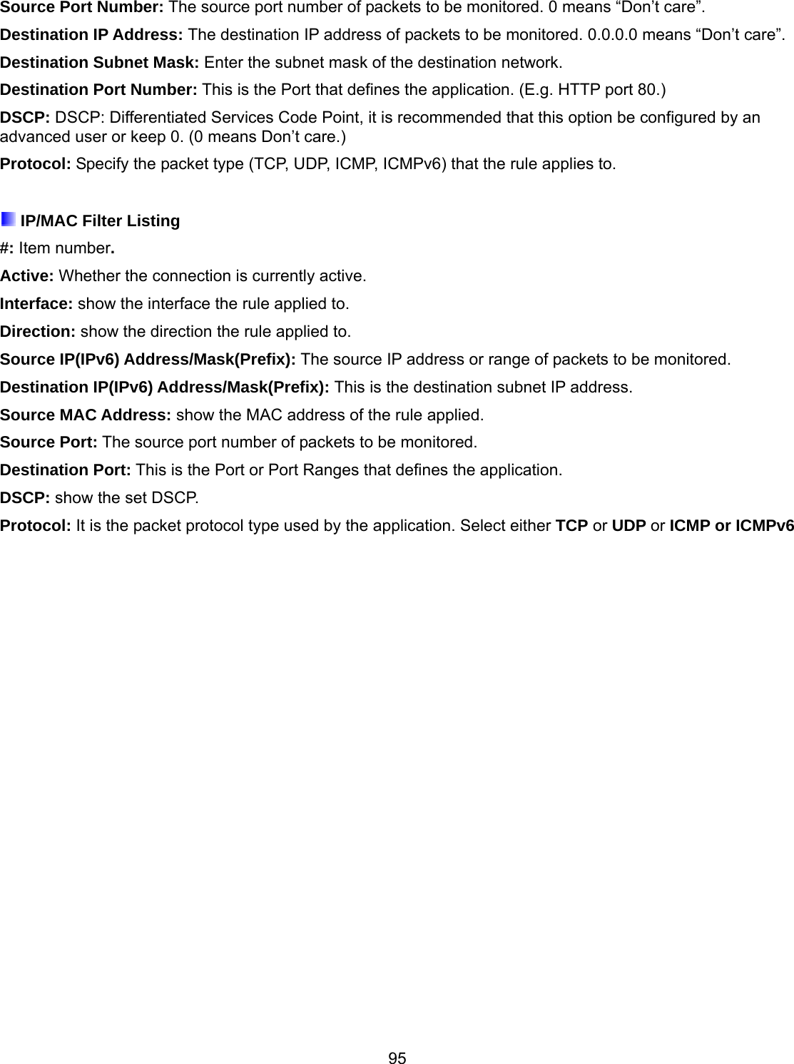 95 Source Port Number: The source port number of packets to be monitored. 0 means “Don’t care”. Destination IP Address: The destination IP address of packets to be monitored. 0.0.0.0 means “Don’t care”. Destination Subnet Mask: Enter the subnet mask of the destination network. Destination Port Number: This is the Port that defines the application. (E.g. HTTP port 80.) DSCP: DSCP: Differentiated Services Code Point, it is recommended that this option be configured by an advanced user or keep 0. (0 means Don’t care.) Protocol: Specify the packet type (TCP, UDP, ICMP, ICMPv6) that the rule applies to.   IP/MAC Filter Listing #: Item number. Active: Whether the connection is currently active. Interface: show the interface the rule applied to. Direction: show the direction the rule applied to. Source IP(IPv6) Address/Mask(Prefix): The source IP address or range of packets to be monitored. Destination IP(IPv6) Address/Mask(Prefix): This is the destination subnet IP address. Source MAC Address: show the MAC address of the rule applied. Source Port: The source port number of packets to be monitored. Destination Port: This is the Port or Port Ranges that defines the application. DSCP: show the set DSCP. Protocol: It is the packet protocol type used by the application. Select either TCP or UDP or ICMP or ICMPv6  