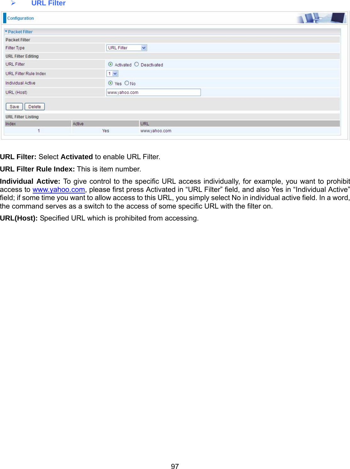 97  URL Filter   URL Filter: Select Activated to enable URL Filter. URL Filter Rule Index: This is item number. Individual Active: To give control to the specific URL access individually, for example, you want to prohibit access to www.yahoo.com, please first press Activated in “URL Filter” field, and also Yes in “Individual Active” field; if some time you want to allow access to this URL, you simply select No in individual active field. In a word, the command serves as a switch to the access of some specific URL with the filter on.  URL(Host): Specified URL which is prohibited from accessing.           