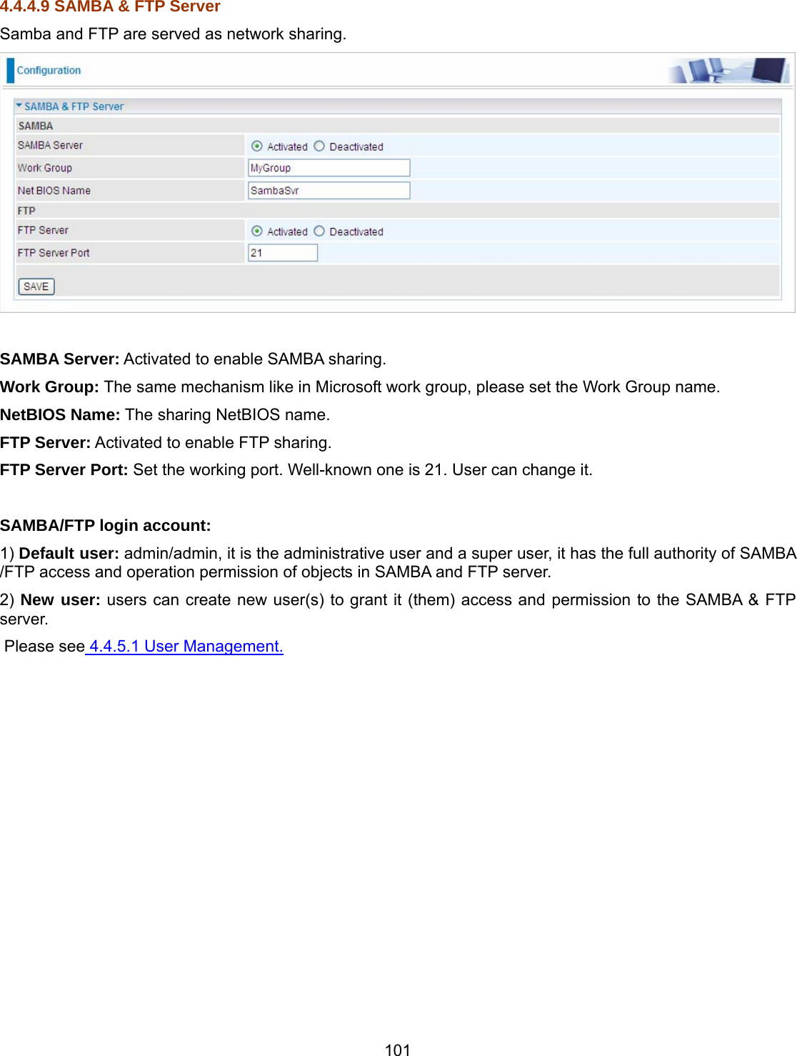 101 4.4.4.9 SAMBA &amp; FTP Server Samba and FTP are served as network sharing.    SAMBA Server: Activated to enable SAMBA sharing. Work Group: The same mechanism like in Microsoft work group, please set the Work Group name. NetBIOS Name: The sharing NetBIOS name. FTP Server: Activated to enable FTP sharing. FTP Server Port: Set the working port. Well-known one is 21. User can change it.  SAMBA/FTP login account:  1) Default user: admin/admin, it is the administrative user and a super user, it has the full authority of SAMBA /FTP access and operation permission of objects in SAMBA and FTP server. 2) New user: users can create new user(s) to grant it (them) access and permission to the SAMBA &amp; FTP server.  Please see 4.4.5.1 User Management.  