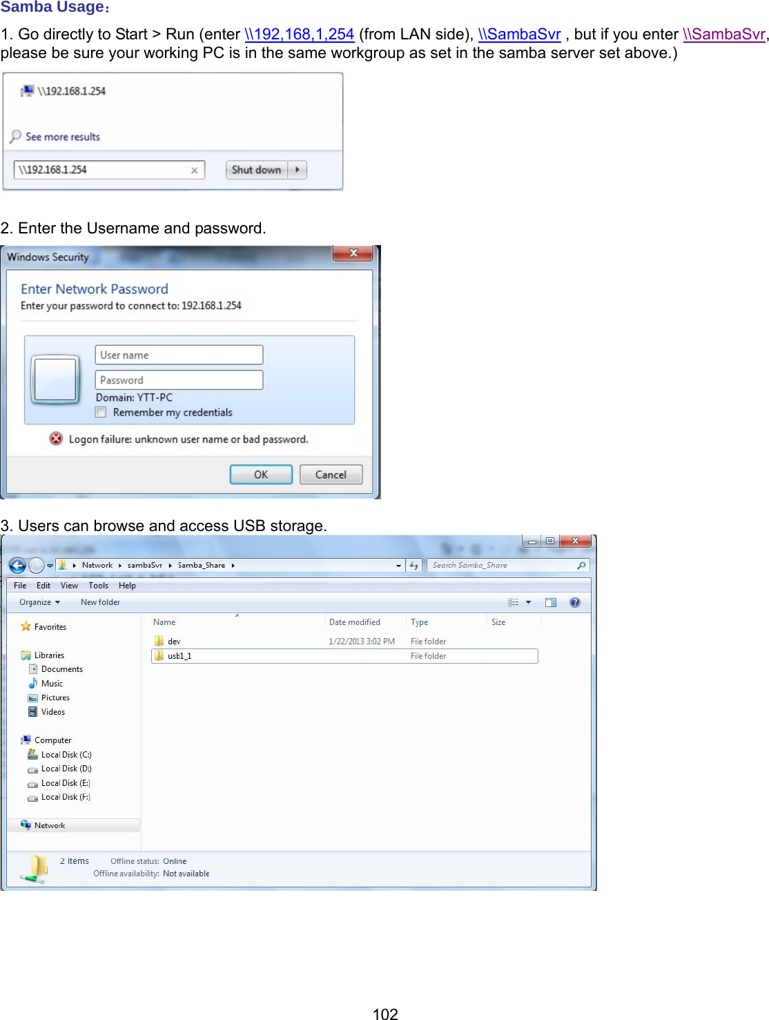 102 Samba Usage： 1. Go directly to Start &gt; Run (enter \\192,168,1,254 (from LAN side), \\SambaSvr , but if you enter \\SambaSvr, please be sure your working PC is in the same workgroup as set in the samba server set above.)   2. Enter the Username and password.   3. Users can browse and access USB storage.       