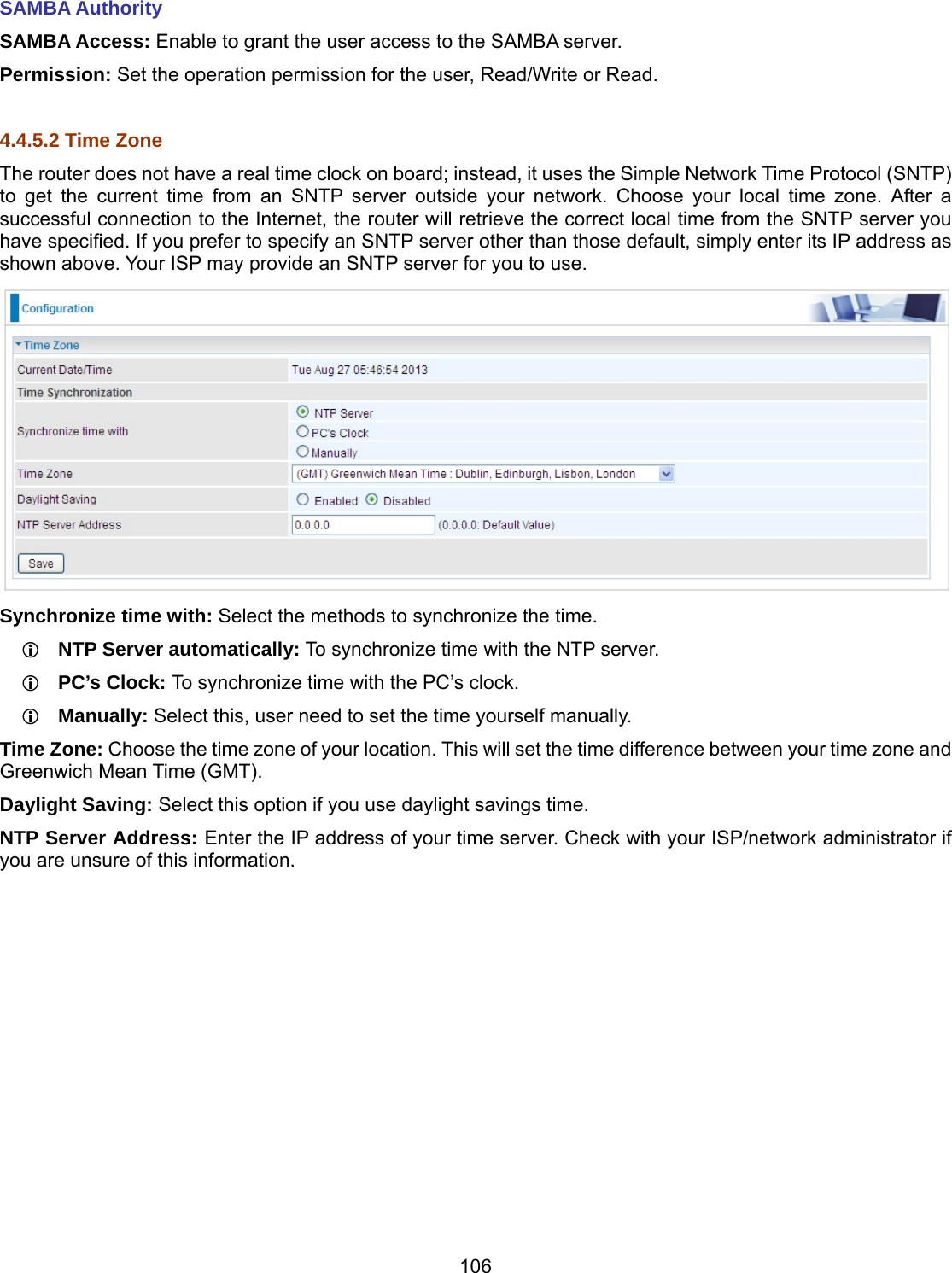 106 SAMBA Authority SAMBA Access: Enable to grant the user access to the SAMBA server. Permission: Set the operation permission for the user, Read/Write or Read.  4.4.5.2 Time Zone The router does not have a real time clock on board; instead, it uses the Simple Network Time Protocol (SNTP) to get the current time from an SNTP server outside your network. Choose your local time zone. After a successful connection to the Internet, the router will retrieve the correct local time from the SNTP server you have specified. If you prefer to specify an SNTP server other than those default, simply enter its IP address as shown above. Your ISP may provide an SNTP server for you to use.  Synchronize time with: Select the methods to synchronize the time.   NTP Server automatically: To synchronize time with the NTP server.  PC’s Clock: To synchronize time with the PC’s clock.  Manually: Select this, user need to set the time yourself manually. Time Zone: Choose the time zone of your location. This will set the time difference between your time zone and Greenwich Mean Time (GMT). Daylight Saving: Select this option if you use daylight savings time. NTP Server Address: Enter the IP address of your time server. Check with your ISP/network administrator if you are unsure of this information.              