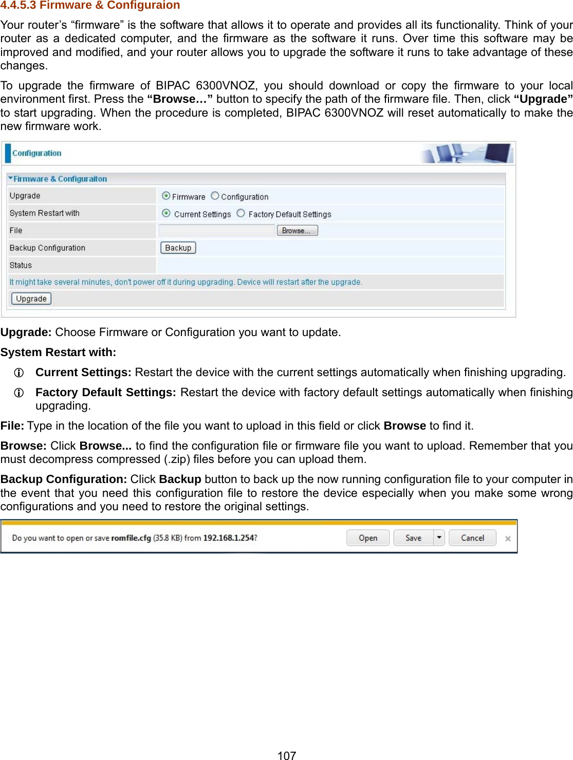 107 4.4.5.3 Firmware &amp; Configuraion Your router’s “firmware” is the software that allows it to operate and provides all its functionality. Think of your router as a dedicated computer, and the firmware as the software it runs. Over time this software may be improved and modified, and your router allows you to upgrade the software it runs to take advantage of these changes. To upgrade the firmware of BIPAC 6300VNOZ, you should download or copy the firmware to your local environment first. Press the “Browse…” button to specify the path of the firmware file. Then, click “Upgrade” to start upgrading. When the procedure is completed, BIPAC 6300VNOZ will reset automatically to make the new firmware work.  Upgrade: Choose Firmware or Configuration you want to update. System Restart with:  Current Settings: Restart the device with the current settings automatically when finishing upgrading.  Factory Default Settings: Restart the device with factory default settings automatically when finishing upgrading. File: Type in the location of the file you want to upload in this field or click Browse to find it. Browse: Click Browse... to find the configuration file or firmware file you want to upload. Remember that you must decompress compressed (.zip) files before you can upload them. Backup Configuration: Click Backup button to back up the now running configuration file to your computer in the event that you need this configuration file to restore the device especially when you make some wrong configurations and you need to restore the original settings.           