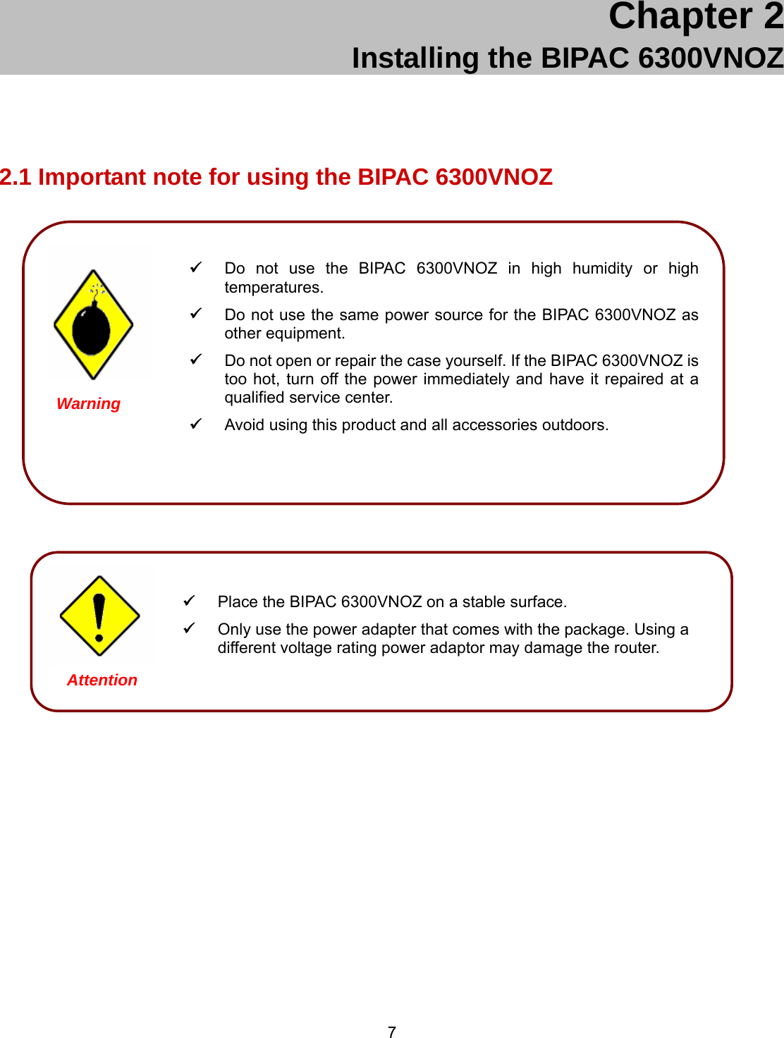  7 Chapter 2 Installing the BIPAC 6300VNOZ 2.1 Important note for using the BIPAC 6300VNOZ                       Place the BIPAC 6300VNOZ on a stable surface.  Only use the power adapter that comes with the package. Using a different voltage rating power adaptor may damage the router.  Attention  Do not use the BIPAC 6300VNOZ in high humidity or high temperatures.  Do not use the same power source for the BIPAC 6300VNOZ as other equipment.  Do not open or repair the case yourself. If the BIPAC 6300VNOZ is too hot, turn off the power immediately and have it repaired at a qualified service center.   Avoid using this product and all accessories outdoors.   Warning 