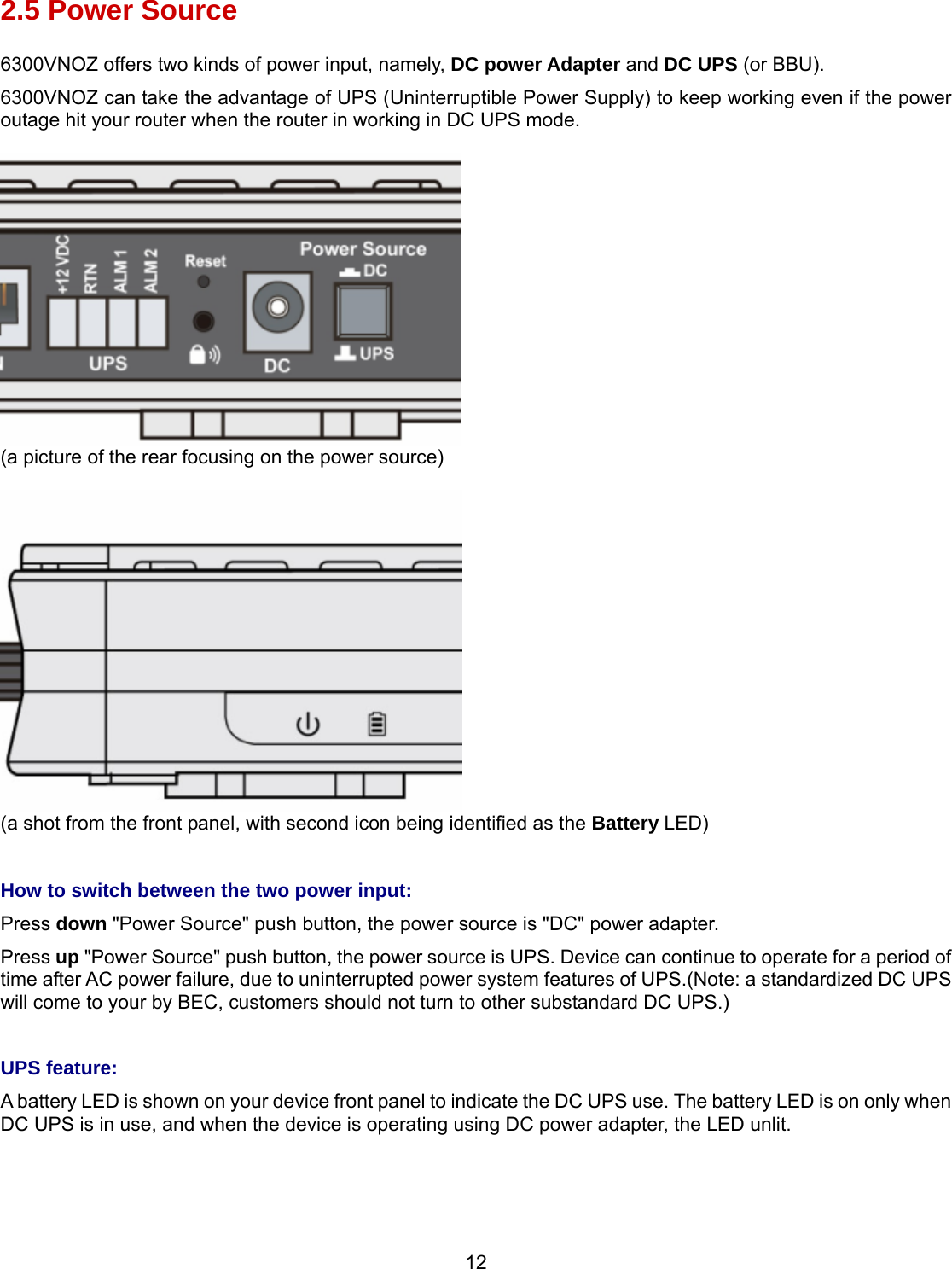 12 2.5 Power Source 6300VNOZ offers two kinds of power input, namely, DC power Adapter and DC UPS (or BBU). 6300VNOZ can take the advantage of UPS (Uninterruptible Power Supply) to keep working even if the power outage hit your router when the router in working in DC UPS mode.   (a picture of the rear focusing on the power source)   (a shot from the front panel, with second icon being identified as the Battery LED)   How to switch between the two power input: Press down &quot;Power Source&quot; push button, the power source is &quot;DC&quot; power adapter. Press up &quot;Power Source&quot; push button, the power source is UPS. Device can continue to operate for a period of time after AC power failure, due to uninterrupted power system features of UPS.(Note: a standardized DC UPS will come to your by BEC, customers should not turn to other substandard DC UPS.)  UPS feature: A battery LED is shown on your device front panel to indicate the DC UPS use. The battery LED is on only when DC UPS is in use, and when the device is operating using DC power adapter, the LED unlit.   