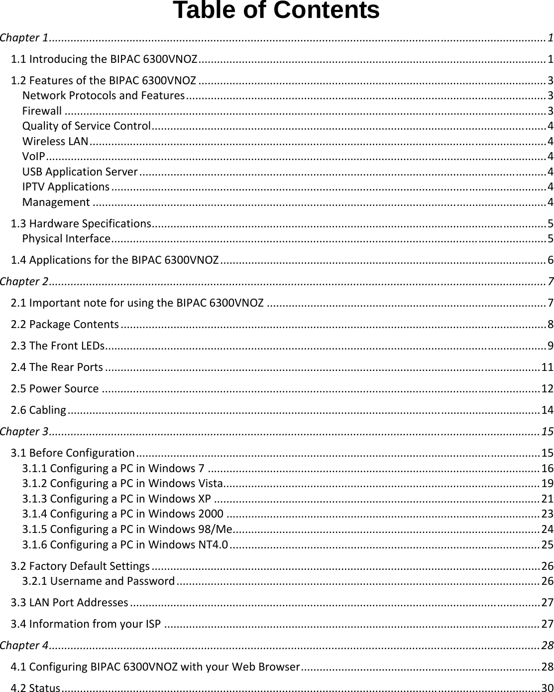  Table of Contents Chapter1................................................................................................................................................................11.1IntroducingtheBIPAC6300VNOZ................................................................................................................11.2FeaturesoftheBIPAC6300VNOZ ................................................................................................................ 3NetworkProtocolsandFeatures....................................................................................................................3Firewall ...........................................................................................................................................................3QualityofServiceControl...............................................................................................................................4WirelessLAN...................................................................................................................................................4VoIP.................................................................................................................................................................4USBApplicationServer...................................................................................................................................4IPTVApplications ............................................................................................................................................4Management ..................................................................................................................................................41.3HardwareSpecifications...............................................................................................................................5PhysicalInterface............................................................................................................................................51.4ApplicationsfortheBIPAC6300VNOZ ......................................................................................................... 6Chapter2................................................................................................................................................................72.1ImportantnoteforusingtheBIPAC6300VNOZ ..........................................................................................72.2PackageContents .........................................................................................................................................82.3TheFrontLEDs..............................................................................................................................................92.4TheRearPorts ............................................................................................................................................112.5PowerSource .............................................................................................................................................122.6Cabling........................................................................................................................................................14Chapter3..............................................................................................................................................................153.1BeforeConfiguration..................................................................................................................................153.1.1ConfiguringaPCinWindows7 ...........................................................................................................163.1.2ConfiguringaPCinWindowsVista......................................................................................................193.1.3ConfiguringaPCinWindowsXP ......................................................................................................... 213.1.4ConfiguringaPCinWindows2000 .....................................................................................................233.1.5ConfiguringaPCinWindows98/Me...................................................................................................243.1.6ConfiguringaPCinWindowsNT4.0 ....................................................................................................253.2FactoryDefaultSettings .............................................................................................................................263.2.1UsernameandPassword..................................................................................................................... 263.3LANPortAddresses ....................................................................................................................................273.4InformationfromyourISP ......................................................................................................................... 27Chapter4..............................................................................................................................................................284.1ConfiguringBIPAC6300VNOZwithyourWebBrowser.............................................................................284.2Status..........................................................................................................................................................30