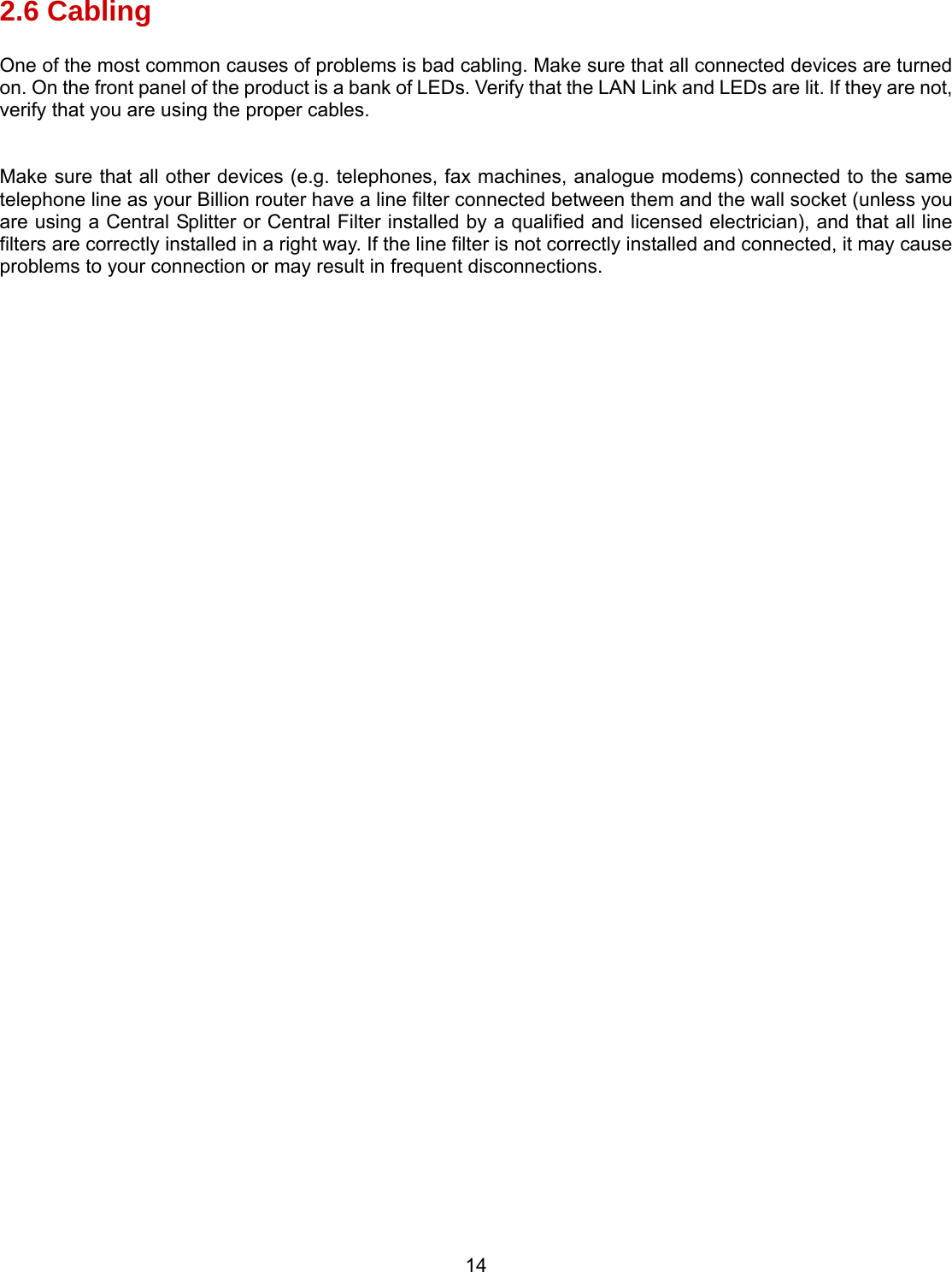 14 2.6 Cabling One of the most common causes of problems is bad cabling. Make sure that all connected devices are turned on. On the front panel of the product is a bank of LEDs. Verify that the LAN Link and LEDs are lit. If they are not, verify that you are using the proper cables.  Make sure that all other devices (e.g. telephones, fax machines, analogue modems) connected to the same telephone line as your Billion router have a line filter connected between them and the wall socket (unless you are using a Central Splitter or Central Filter installed by a qualified and licensed electrician), and that all line filters are correctly installed in a right way. If the line filter is not correctly installed and connected, it may cause problems to your connection or may result in frequent disconnections.   