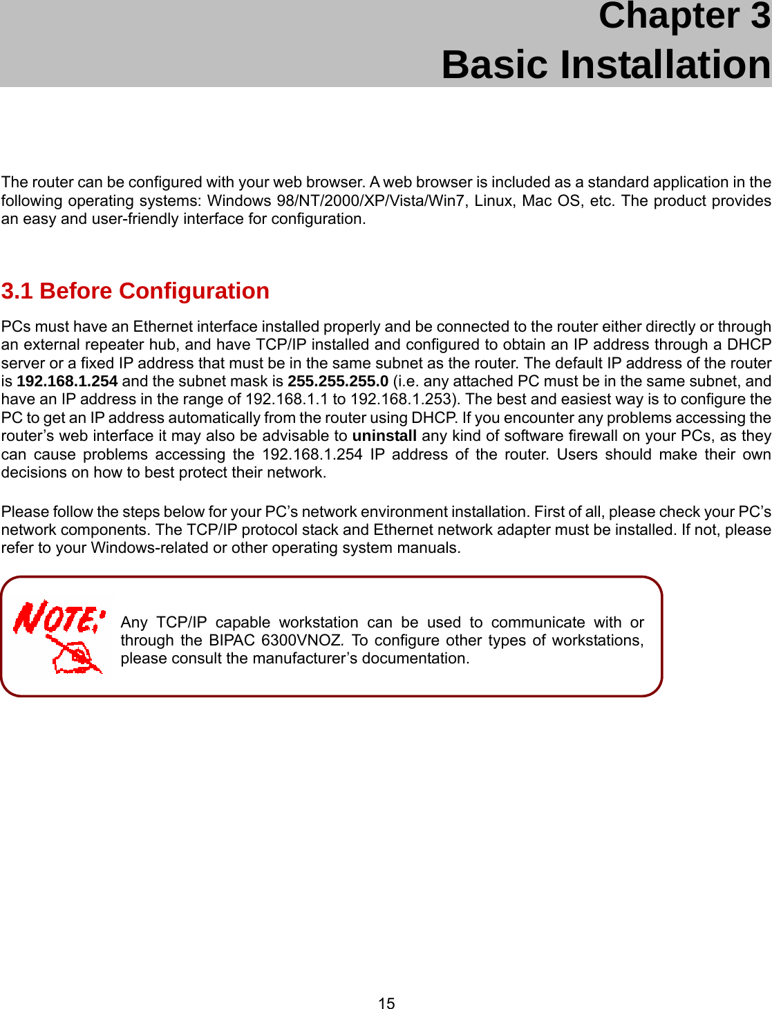 15 Chapter 3     Basic Installation  The router can be configured with your web browser. A web browser is included as a standard application in the following operating systems: Windows 98/NT/2000/XP/Vista/Win7, Linux, Mac OS, etc. The product provides an easy and user-friendly interface for configuration.  3.1 Before Configuration PCs must have an Ethernet interface installed properly and be connected to the router either directly or through an external repeater hub, and have TCP/IP installed and configured to obtain an IP address through a DHCP server or a fixed IP address that must be in the same subnet as the router. The default IP address of the router is 192.168.1.254 and the subnet mask is 255.255.255.0 (i.e. any attached PC must be in the same subnet, and have an IP address in the range of 192.168.1.1 to 192.168.1.253). The best and easiest way is to configure the PC to get an IP address automatically from the router using DHCP. If you encounter any problems accessing the router’s web interface it may also be advisable to uninstall any kind of software firewall on your PCs, as they can cause problems accessing the 192.168.1.254 IP address of the router. Users should make their own decisions on how to best protect their network.  Please follow the steps below for your PC’s network environment installation. First of all, please check your PC’s network components. The TCP/IP protocol stack and Ethernet network adapter must be installed. If not, please refer to your Windows-related or other operating system manuals.         Any TCP/IP capable workstation can be used to communicate with or through the BIPAC 6300VNOZ. To configure other types of workstations, please consult the manufacturer’s documentation. 