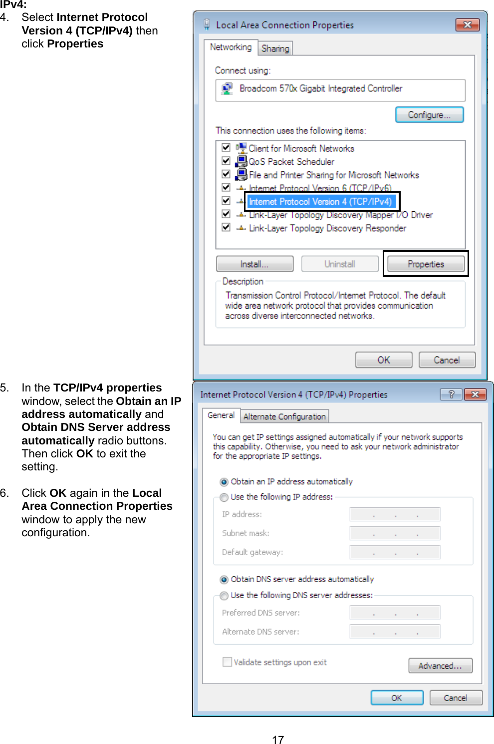 17 IPv4: 4. Select Internet Protocol Version 4 (TCP/IPv4) then click Properties  5. In the TCP/IPv4 properties window, select the Obtain an IP address automatically and Obtain DNS Server address automatically radio buttons. Then click OK to exit the setting.  6. Click OK again in the Local Area Connection Properties window to apply the new configuration. 