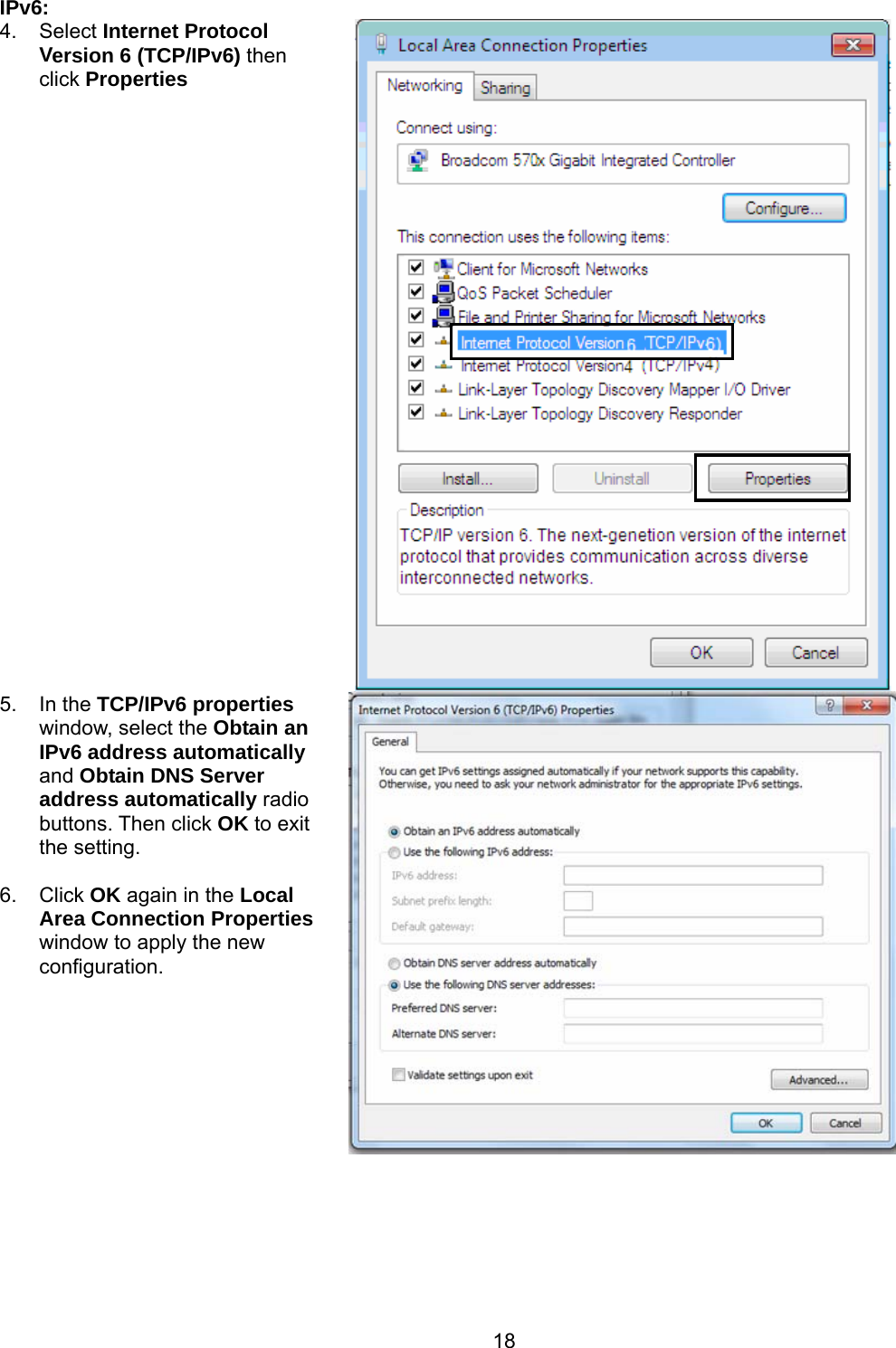 18 IPv6: 4. Select Internet Protocol Version 6 (TCP/IPv6) then click Properties     5. In the TCP/IPv6 properties window, select the Obtain an IPv6 address automatically and Obtain DNS Server address automatically radio buttons. Then click OK to exit the setting.  6. Click OK again in the Local Area Connection Properties window to apply the new configuration.    