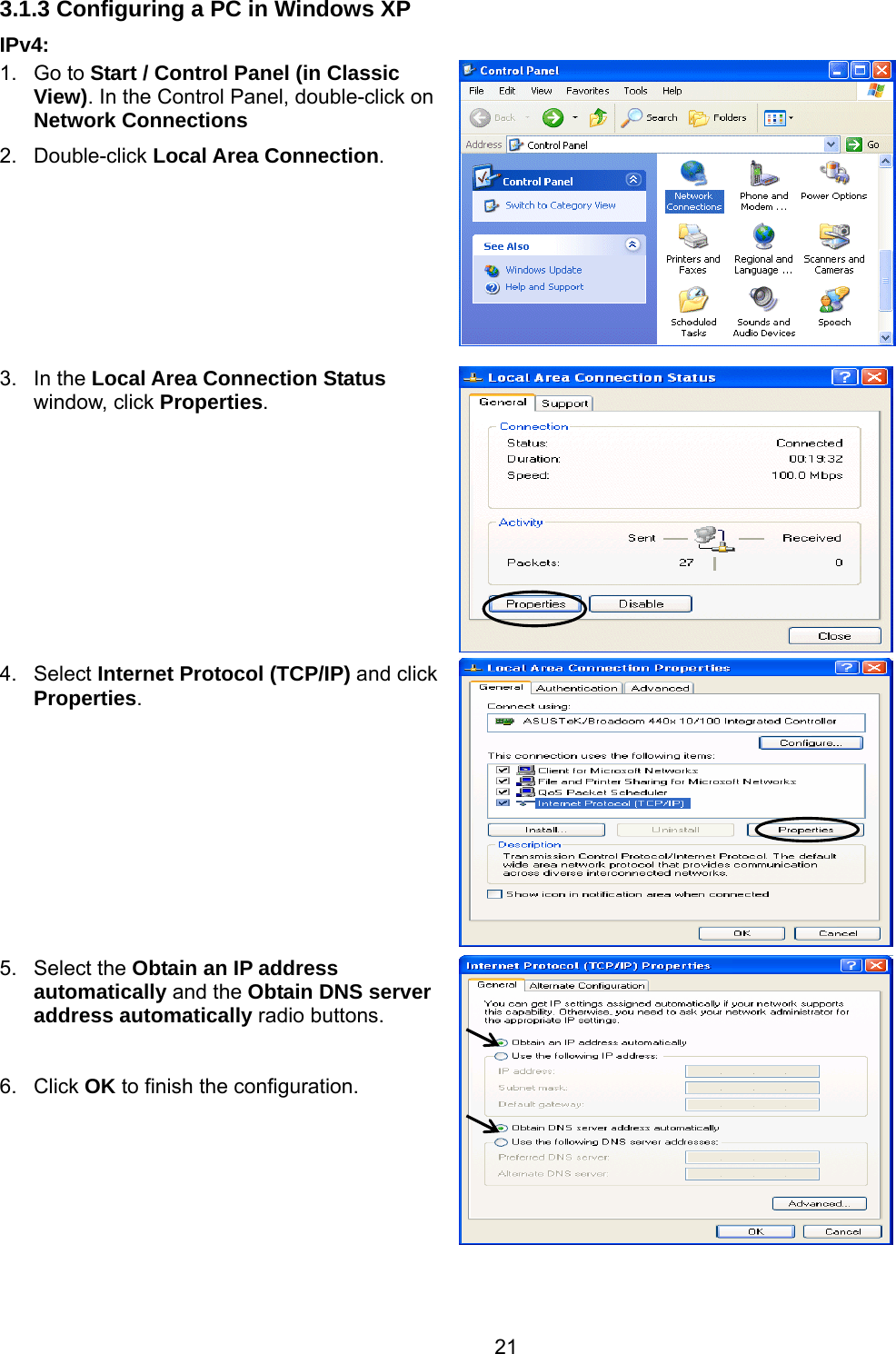 21 3.1.3 Configuring a PC in Windows XP    IPv4: 1. Go to Start / Control Panel (in Classic View). In the Control Panel, double-click on Network Connections 2. Double-click Local Area Connection.  3. In the Local Area Connection Status window, click Properties. 4. Select Internet Protocol (TCP/IP) and click Properties.  5. Select the Obtain an IP address automatically and the Obtain DNS server address automatically radio buttons.  6. Click OK to finish the configuration.    