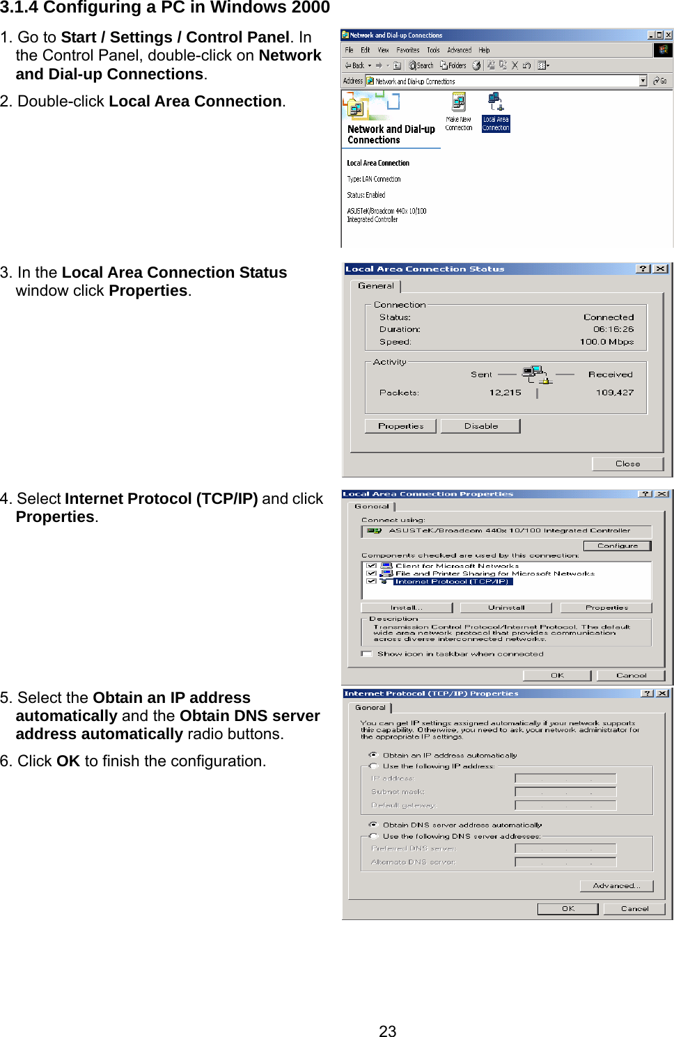 23 3.1.4 Configuring a PC in Windows 2000 1. Go to Start / Settings / Control Panel. In the Control Panel, double-click on Network and Dial-up Connections. 2. Double-click Local Area Connection.  3. In the Local Area Connection Status window click Properties. 4. Select Internet Protocol (TCP/IP) and click Properties.  5. Select the Obtain an IP address automatically and the Obtain DNS server address automatically radio buttons. 6. Click OK to finish the configuration.      